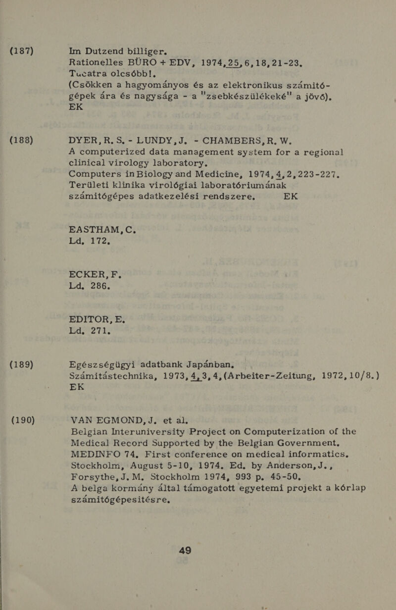 (187) Im Dutzend billiger, Rationelles BÜRO 4 EDV, 1974,25,6,18,21-23. Tucatra olcsóbb!, (Csökken a hagyományos és az elektronikus számitó- gépek ára és nagysága - a zsebkészülékeké a jövő), EK (188) DYER,R.5S. - LUNDY,J. - CHAMBERS, R, W, A computerized data management system for a regional clinical virology laboratory, Computers in Biology and Medicine, 1974, 4,2,223-227. Területi klinika virológiai laboratóriumának számitógépes adatkezelési rendszere, EK EASTHAM, C. (efels eres ECKER, F, Ld. 286. EDITOR, E. HSZ Te (189) Egészségügyi adatbank Japánban, Számitástechnika, 1973, 4, 3, 4,(Arbeiter-Zeitung, 1972, 10/8.) EK (190) VAN EGMOND, J, et al. Belgian Interuniversity Project on Computerization of the Medical Record Supported by the Belgian Government, MEDINFO 74. First conference on medical informatics, Stockholm, August 5-10, 1974. Ed. by Anderson, J. , Forsythe, J, M. Stockholm 1974, 993 p. 45-50, A belga kormány által támogatott egyetemi projekt a kórlap számitógépesitésre,