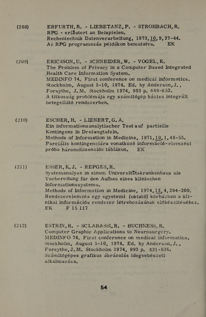 (208) (209) (210) (211) ERFURTH,R. - LIEBETANZ, P. - STROHBACH, R, RPG - erlőutert an Beispielen. Rechentecknik Datenverarbeitung, 1973, 10,9, 37-44. Az RPG programozás példákon bemutatva, EK ERICSSON, U, - SCHNEIDER, W. - VOGEL, K. The Problem of Privacy in a Computer Based Íntegrated Health Care Information System, MEDINFO 74. First conference on medical informatics, Stockholm, August 5-10, 1974. Ed. by Anderson, J. , Forsythe, J. M. Stockholm 1974, 993 p. 649-652. A titkosság problémája egy számitógép bázisu integrált betegellátó rendszerben, ESCHER,H. - LIENERT, G, A, Ein informationsanalytischer Testauf partielle Kontingenz in Dreiwegtafeln, Methods of Information in Medicine, 1971,10,1,48-55. Parciális kontingenciára vonatkozó információ - elemzési próba háromdimenziós táblákon, EK ESSER, K.J. - REPGES,R. Systemanalyse in einem Universitátskrankenhaus als Vorbereitung für den Aufbau eines klinischen Informationssystems, Methods of Information in Medicine, 1974,13, 4, 204-209, Rendszerelemzés egy egyetemi (oktató) kórházban a kli- nikai információs rendszer létrehozásának előkészítéséhez. EK ki ESZ ESTRIN,R. - SCLABASSI, R. - BUCHNESS, R, Computer Graphic Applications io Neurosurgery, MEDINFO 74. First conference on medical informatics., Stockholm, August 5-10, 1974. Ed, by Anderson, J. , Forsythe, J. M. Stockholm 1974, 993 p. 831-836. Számitógépes grafikus ábrázolás eti dat 17 grédéi alkalmazása;