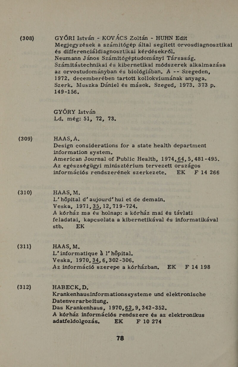 (308) (309) (310) (311) (312) GYŐRI István - KOVÁCS Zoltán - HUHN Edit Megjegyzések a számitógép által segitett orvosdiagnosztikai és differenciáldiagnosztikai kérdésekről, Neumann János Számitógéptudományi Társaság. Számitástechnikai és kibernetikai módszerek alkalmazása az orvostudományban és biológiában, A -- Szegeden, 1972. decemberében tartott kollokviumának anyaga. Szerk. Muszka Dániel és mások. Szeged, 1973. 373 p. 149-156. GYŐRY István Ld. még; 51, 72, 73. HAAS, A, Design considerations for a state health department information system, American Journal of Public Health, 1974,64,5,4831-495. Az egészségügyi minisztérium tervezett országos információs rendszerének szerkezete. EK F 14 266 HAAS M. L hőpítal d aujourd? hui et de demain., Veska, 1971535,125719-724. : A kórház ma és holnap: a kórház mai és távlati feladatai, kapcsolata a kibernetikával és informatikával stb. EK HAAS, M. L informatigue a 1 hőpital. Veska, 1970, 34, 6,302-306. Az információ s szerepe a kórházban, EK F 14198 HABECK, D. Krankenhausinformationssysteme und elektronische Datenverarbeitung. Das Krankenhaus, 1970,62,9,342-352. A kórház információs rendszere és az elektronikus adatfeldolgozás. EK F 10 274