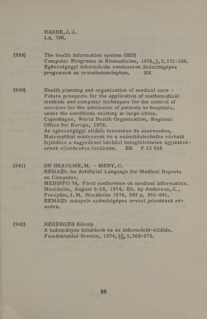 (339) (340) (341) (342) HAXHE, J.J. Id.si00 The health information system (HIS) Computer Programs in Biomedicine, 1976, 5,3,171-188. Egészségügyi információs rendszerek Számitógépes programok az orvostudományban, EK Health planning and organization of medical care - Future prospects for the application of mathematical methods and computer technigues for the control oí services for the admission of patients to hospitals, under the conditions existing in large cities, Copenhagen, World Health Organization, Regionai Office for Europe, 1972. Az egészségügyi ellátás tervezése és szervezése, Matematikai módszerek és a számitástechnika várható fejlődése a nagyvárosi kórházi betegfelvételek ügyintézé- sének ellenőrzése területén, HELL 34068 DE HEAULME,M. - MERY, C, REMAID: An Artificial Language for Medical Reports on Computer, MEDINFO 74. First conference on medical informatics, Stockholm, August 5-10, 1974; Ed. by Anderson, J. , Forsythe, J. M. Stockholm 1974, 993 p. 935-941. REMAID: münyelv számitógépes orvosi jelentések ré- szére, HÉBERGER Károly A tudományos kutatások és az információ-ellátás, Felsőoktatási Szemle, 1974, 23, 5, 269-273.