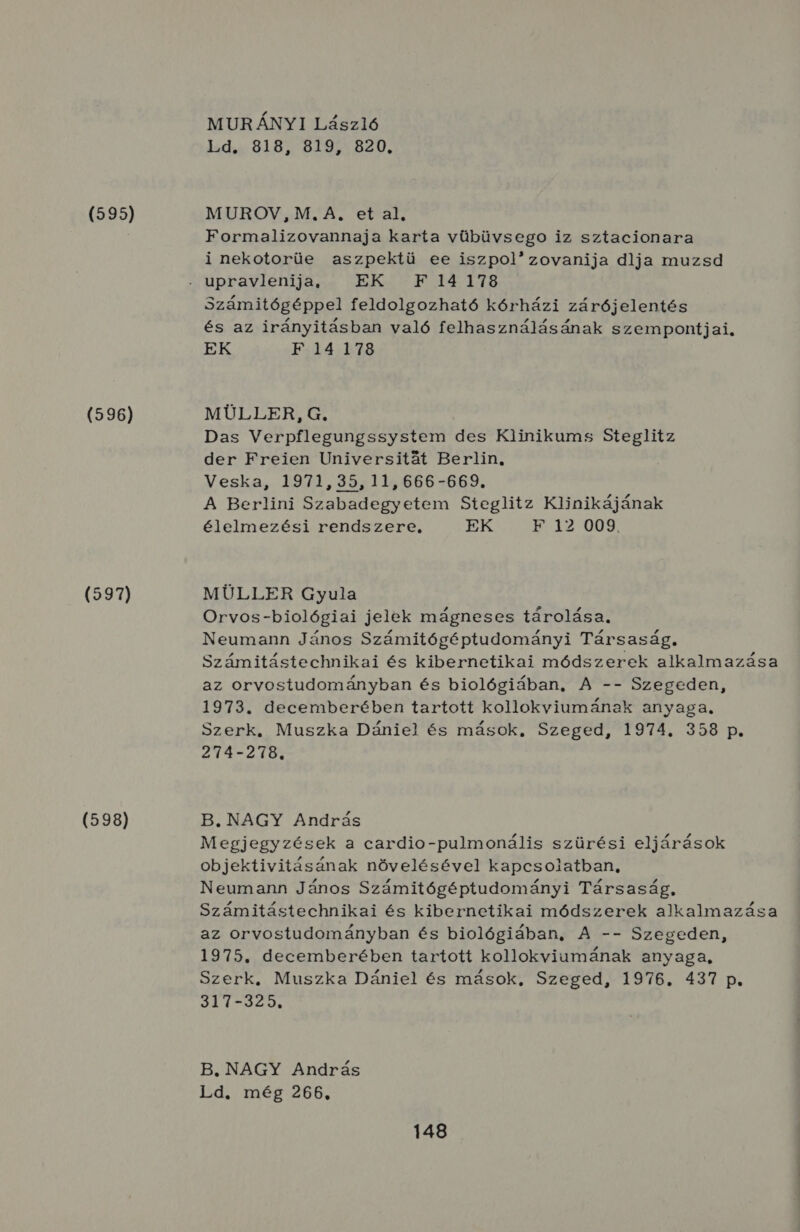 (5959) (596) (597) (598) MUR ÁNYI László Ld. 818, 819, 820. MUROV, M. A. et al. Formalizovannaja karta vübüvsego iz sztacionara i nekotorüe aszpektü ee iszpolzovanija dlja muzsd Számitógéppel feldolgozható kórházi zárójelentés és az irányitásban való felhasználásának szempontjai. EK F 14178 MÜLLER, G, Das Verpflegungssystem des Klinikums Steglitz der Freien Universitát Berlin. Veska, 1971, 35511.666-669. A Berlini Szabadegyetem Steglitz Klinikájának élelmezési rendszere, EK HB Y2 009. MÜLLER Gyula Orvos-biológiai jelek mágneses tárolása. Neumann János Számitógéptudományi Társaság. Számitástechnikai és kibernetikai módszerek alkalmazása az orvostudományban és biológiában, A -- Szegeden, 1973. decemberében tartott kollokviumának anyaga. Szerk. Muszka Dániel és mások, Szeged, 1974. 358 p. 274-278. B.NAGY András Megjegyzések a cardio-pulmonális szürési eljárások objektivitásának növelésével kapcsolatban, Neumann János Számitógéptudományi Társaság, Számitástechnikai és kibernetikai módszerek alkalmazása az orvostudományban és biológiában, A -- Szegeden, 1975. decemberében tartott kollokviumának anyaga, Szerk, Muszka Dániel és mások, Szeged, 1976. 437 p. SL KSE FÁN B. NAGY András Ld. még 266.