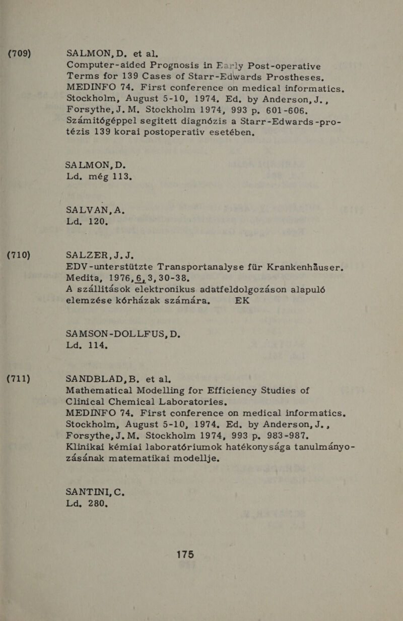 (709) (710) (711) SALMON, D. et al, Computer-aided Prognosis in Early Post-operative Terms for 139 Cases of Starr-Edwards Prostheses, MEDINFO 74. First conference on medical informatics. Stockholm, August 5-10, 1974. Ed. by Anderson, J. , Forsythe, J. M. Stockholm 1974, 993 p. 601-606, Számitógéppel segitett diagnózis a Starr-Edwards -pro- tézis 139 korai postoperativ esetében, SA LMON, D. Ld. még 113. SALVAN, A. Ld. 120. SALZER,J.J. EDV-unterstützte Transportanalyse für Krankenhűuser, Medita, 1976, 6,3,30-38., A szállitások elektronikus. adatfeldolgozáson alapuló elemzése kórházak számára. EK SAMSON-DOLLFUS, D. Ld. 114, SANDBLAD,B. et al. Mathematical Modelling for Efficiency Studies of Clinical Chemical Laboratories, MEDINFO 74, First conference on medical informatics, Stockholm, August 5-10, 1974. Ed. by Anderson, J, , Forsythe, J.M. Stockholm 1974, 993 p. 983-987. Klinikai kémiai laboratóriumok hatékonysága tanulmányo- zásának matematikai modellje. SANTINI, C, Ld. 280.