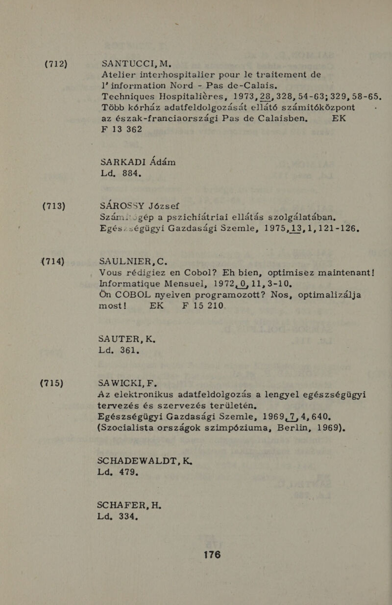 (712) (713) (714) (715) SANTUCCI, M, Atelier interhospitalier pour le traitement de 1 information Nord - Pas de-Calais, Technigues Hospitaliéres, 1973, 28, 328, 54-63; 329, 58-65. Több kórház adatfeldolgozását ellátó számitóközpont az észak-franciaországi Pas de Calaisben, EK B:13.362 SARKADI Ádám Ld. 884. SÁROSSY József Számitógép a pszichiátriai ellátás szolgálatában, Egészségügyi Gazdasági Szemle, 1975,13,1,121-126. SAULNIER, C. Vous rédigiez en Cobol? Eh bien, optimisez maintenant! Ihformatigue Mensuel, 1972,0,11,3-10, Ön COBOL nyelven programozott? Nos, optimalizálja most! EK B..49/210. SZU TER SK. ddasső bó SA WICKI, F. Az elektronikus adatfeldolgozás a lengyel egészségügyi tervezés és szervezés területén, Egészségügyi Gazdasági Szemle, 1969,7, 4, 640. (Szocialista országok szimpóziuma, Berlin, 1969). SCHADEWALDT, K., Ld. 479. SCHAFER, H. Ld. 334.