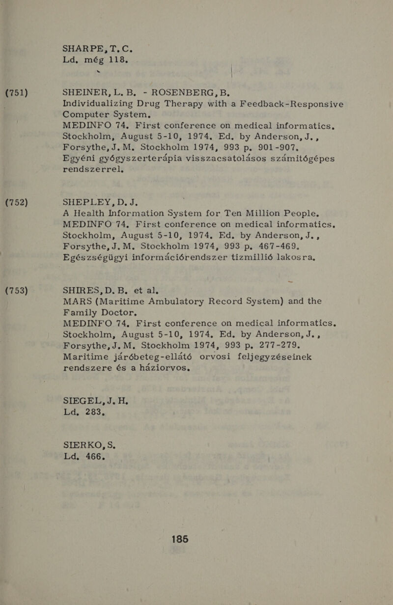 (751) 752) É153) SHARPE: TC. Ld. més 118. bj SHEINER,L. B. - ROSENBERG, B, Mmdividualizing Drug Therapy with a Feedback-Responsive Computer System, MEDINFO 74. First conference on medical informatics, Stockholm, August 5-10, 1974. Ed, by Anderson, J., , Forsythe; J MS Stockholm 1974, 993 p.. 901-907. Egyéni gyógyszerterápia visszacsatolásos számitógépes rendszerrelő HSHEBPLEY, DJ, A Health Iformaition System for Ten Million People, MEDINFO 74. First conference on medical informatics, Stockholm, August .5-10, 1974. Ed. by Anderson, J, , Forsythe, J. M. Stockholm 1974, 993 p. 467-469. Egészségügyi információrendszer tizmillió lakosra, ta SHIRES, D. B. et al, MARS (Maritime Ambulatory Record System) and the Family Doctor, MEDINFO 74, First conference on medical informatics., Stockholm, August 5-10, 1974. Ed. by Anderson, J. , Forsythe, J. M. Stockholm 1974, 993 p. 277-279. Maritime járóbeteg-ellátó orvosi feljegyzéseinek rendszere és a háziorvos, STEGEL TH; HAL ZB3 SIERKO, S, Ld. 466.