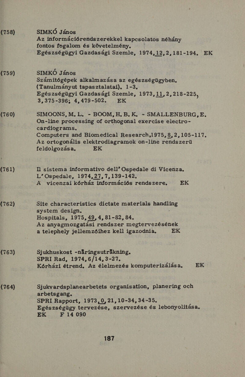 (758) (759) (760) (761) (762) (763) (764) SIMKÓ János Az információrendszerekkel kapcsolatos néhány fontos fogalom és követelmény, Egészségügyi Gazdasági Szemle, 1974,12,2,181-194. EK SIMKÓ János Számitógépek alkalmazása az egészségügyben, (Tanulmányut tapasztalatai). 1-3. Egészségügyi Gazdasági Szemle, 1973,11,2,218- 225, 3,375-396; 4,479-502. EK SIMOONS, M.L. - BOOM, H.B.K., - SMALLENBURG, E. On-line. processing of orthogonal exercise electro- cardiograms. Computers and Biomedical Research,1975,8,2,105-117, Az ortogonális elektrodiagramok on-line rendszerü feldolgozása, EK HI sistema informativo del! Ospedale di Vicenza. L Ospedale, 1974,27,7,139-142. A vicenzai kórház információs rendszere, EK Site characteristics dictate materials handling system design. : Hospitals, 1975, 49, 4, 81-82, 84. Az anyagmozgatási rendszer megtervezésének a telephely jellemzőihez kell igazodnia, EK Sjukhuskost -náringsutrákning, SPRI Rad, 1974,6/14,3-27. Kórházi étrend. Az élelmezés komputerizálása, EK Sjukvardsplanearbetets organisation, planering och arbetsgang. SPRI Rapport, 1973,0,21,10-34,34-55. Egészségügy vö élre SZLENEGÉRE és lebonyolitása, EK F 14 090