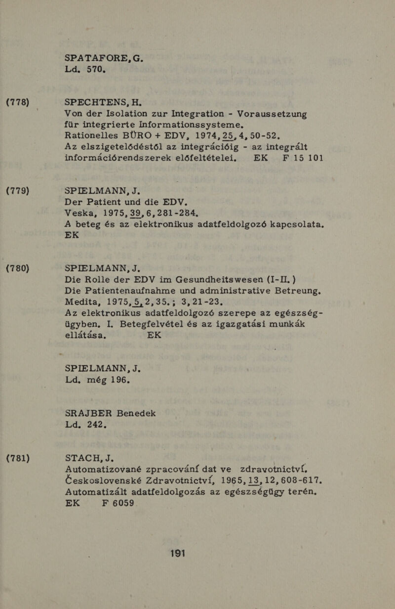 (778) (779) (780) (781) SPATAFORE, G. Ld. 570. SPECHTENS, H. Von der Isolation zur Integration - Voraussetzung für integrierte Ínformationssysteme, Rationelles BÜRO 4 EDV, 1974,25,4, 50-52. Az elszigetelődéstől az integrációig - az integrált információrendszerek előfeltételei. , EK F 15101 SPIELMANN, J, Der Patient und die EDV. Veska, 1975, 39,6,281-284, A beteg és az elektronikus adatfeldolgozó kapcsolata. EK SPIELMANN, J, Die Rolle der EDV im Gesundheitswesen (I-II, ) Die Patientenaufnahme und administrative Betreung, Medita, 1975,5,2,39.5 3, 21-23. Az elektronikus adatfeldolgozó szerepe az egészség- ügyben. I. Betegfelvétel és az igazgatási munkák ellátása. EK SPIELMANN, J, Ld. még 196. SRAJBER Benedek Ld. 242, STACH, J. : Automatizované zpracovánídat ve zdravotnictví, Ceskoslovenské Zdravotnictvi, 1965, 13, 12, 608-617. Automatizált adatfeldolgozás az egészségügy terén. EK F 6059.