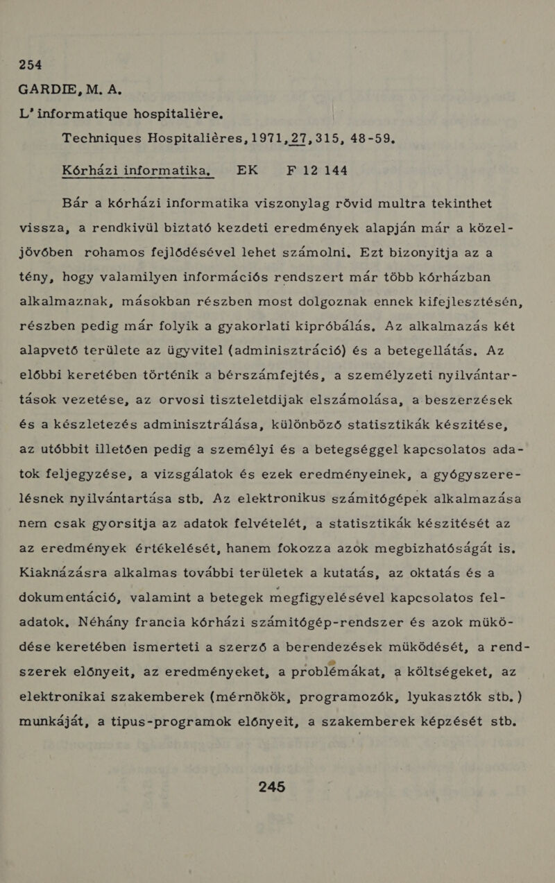 254 GARDIE, M. A, L informatigue hospitaliere, Technigues Hospitaliéres, 1971,27,315, 48-59. Kórházi informatika, EK F 12 144 Bár a kórházi informatika viszonylag rövid multra tekinthet vissza, a rendkivül biztató kezdeti eredmények alapján már a közel- jövőben rohamos fejlődésével lehet számolni, Ezt bizonyitja az a tény, hogy valamilyen információs rendszert már több kórházban alkalmaznak, másokban részben most dolgoznak ennek kifejlesztésén, részben pedig már folyik a gyakorlati kipróbálás. Az alkalmazás két alapvető területe az ügyvitel (adminisztráció) és a betegellátás, Az előbbi keretében történik a bérszámífejtés, a személyzeti nyilvántar - tások vezetése, az orvosi tiszteletdijak elszámolása, a beszerzések és a készletezés adminisztrálása, különböző statisztikák készítése, az utóbbit illetően pedig a személyi és a betegséggel kapcsolatos ada- tok feljegyzése, a vizsgálatok és ezek eredményeinek, a gyógyszere- lésnek nyilvántartása stb, Az elektronikus számitógépek alkalmazása nem csak gyorsitja az adatok felvételét, a statisztikák készitését az az eredmények értékelését, hanem fokozza azok megbizhatóságát is, Kiaknázásra alkalmas további területek a kutatás, az oktatás és a dokumentáció, valamint a betegek megfigyelésével kapcsolatos fel- adatok, Néhány francia kórházi számitógép-rendszer és azok mükö- dése keretében ismerteti a szerző a berendezések müködését, a rend- szerek előnyeit, az eredményeket, a problémákat, a költségeket, az elektronikai szakemberek (mérnökök, programozók, lyukasztók stb. ) munkáját, a tipus-programok előnyeit, a szakemberek képzését stb.