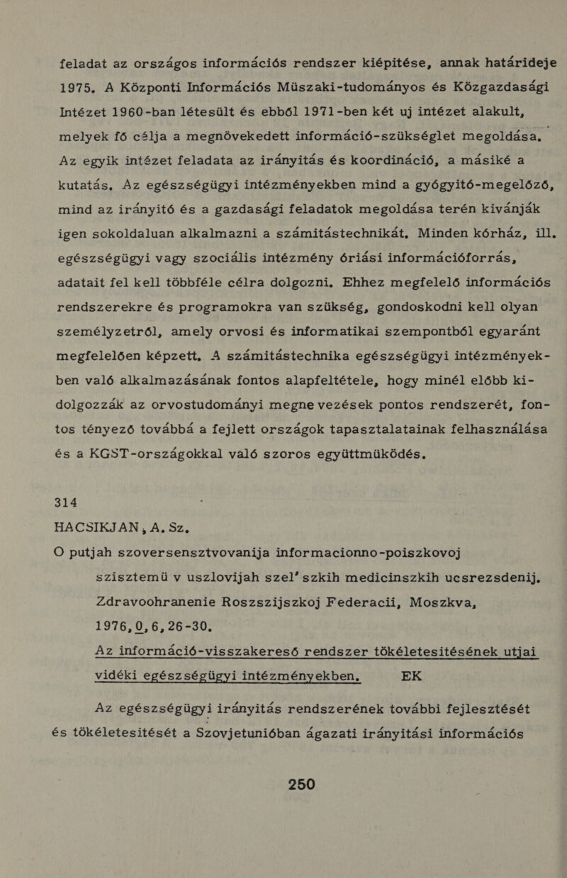 feladat az országos információs rendszer kiépitése, annak határideje 1975. A Központi Információs Müszaki-tudományos és Közgazdasági Intézet 1960-ban létesült és ebből 1971-ben két uj intézet alakult, melyek fő célja a megnövekedett információ-szükséglet megoldása. Az egyik intézet feladata az irányitás és koordináció, a másiké a kutatás, Az egészségügyi intézményekben mind a gyógyitó-megelőző, mind az irányitó és a gazdasági feladatok megoldása terén kivánják igen sokoldaluan alkalmazni a számitástechnikát. Minden kórház, ill. egészségügyi vagy szociális intézmény óriási információforrás, adatait fel kell többféle célra dolgozni. Ehhez megfelelő információs rendszerekre és programokra van szükség, gondoskodni kel! olyan személyzetről, amely orvosi és informatikai szempontból egyaránt megfelelően képzett. A számitástechnika egészségügyi intézmények- ben való alkalmazásának fontos alapfeltétele, hogy minél előbb ki- dolgozzák az orvostudományi megne vezések pontos rendszerét, fon- tos tényező továbbá a fejlett országok tapasztalatainak felhasználása és a KGST-országokkal való szoros együttmüködés. 314 HACSIKJAN ;, A. Sz, O putjah szoversensztvovanija informacionno-poiszkovoj szisztemü v uszlovijah szel szkih medicinszkih ucsrezsdenij, Zdravoohranenie Roszszijszkoj Federacii, Moszkva, 1976,0,6,26-30. Az információ-visszakereső rendszer tökéletesitésének utjai vidéki egészségügyi intézményekben. EK Az egészségügyi irányitás rendszerének további fejlesztését és tökéletesitését a Szovjetunióban ágazati irányitási információs