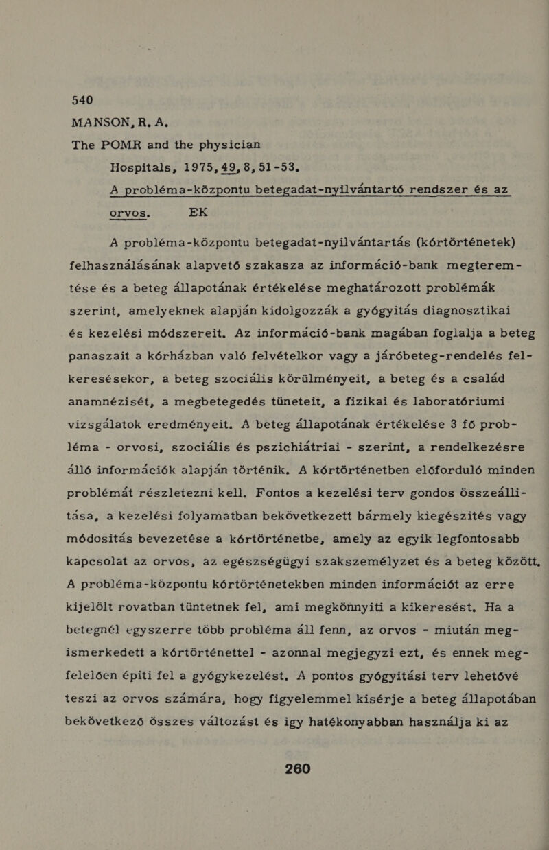 540 MANSON,R. A, The POMR and the physician Hospitals, 1975,49,8,51-53. A probléma-központu betegadat-nyilvántartó rendszer és az OrVOS, EK A probléma-központu betegadat-nyilvántartás (kórtörténetek) felhasználásának alapvető szakasza az információ-bank megterem- tése és a beteg állapotának értékelése meghatározott problémák szerint, amelyeknek alapján kidolgozzák a gyógyitás diagnosztikai és kezelési módszereit. Az információ-bank magában foglalja a beteg panaszait a kórházban való felvételkor vagy a járóbeteg-rendelés fel- keresésekor, a beteg szociális körülményeit, a beteg és a család anamnézisét, a megbetegedés tüneteit, a fizikai és laboratóriumi vizsgálatok eredményeit. A beteg állapotának értékelése 3 fő prob- léma - orvosi, szociális és pszichiátriai - szerint, a rendelkezésre álló információk alapján történik. A kórtörténetben előforduló minden problémát részletezni kell. Fontos a kezelési terv gondos Összeálli- tása, a kezelési folyamatban bekövetkezett bármely kiegészités vagy módositás bevezetése a kórtörténetbe, amely az egyik legfontosabb kapcsolat az orvos, az egészségügyi szakszemélyzet és a beteg között, A probléma-központu kórtörténetekben minden információt az erre kijelölt rovatban tüntetnek fel, ami megkönnyiti a kikeresést., Ha a betegnél egyszerre több probléma áll fenn, az orvos - miután meg- ismerkedett a kórtörténettel - azonnal megjegyzi ezí, és ennek meg- felelően épiti fel a gyógykezelést. A pontos gyógyitási terv lehetővé teszi az orvos számára, hogy figyelemmel kisérje a beteg állapotában bekövetkező összes változást és igy hatékonyabban használja ki az