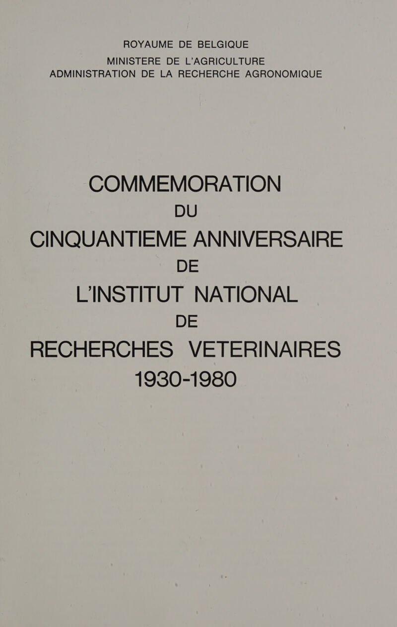 ROYAUME DE BELGIQUE MINISTERE DE L'AGRICULTURE ADMINISTRATION DE LA RECHERCHE AGRONOMIQUE COMMEMORATION DU CINQUANTIÈEME ANNIVERSAIRE DE L'INSTITUT NATIONAL DE RECHERCHES VETERINAIRES 1930-1980