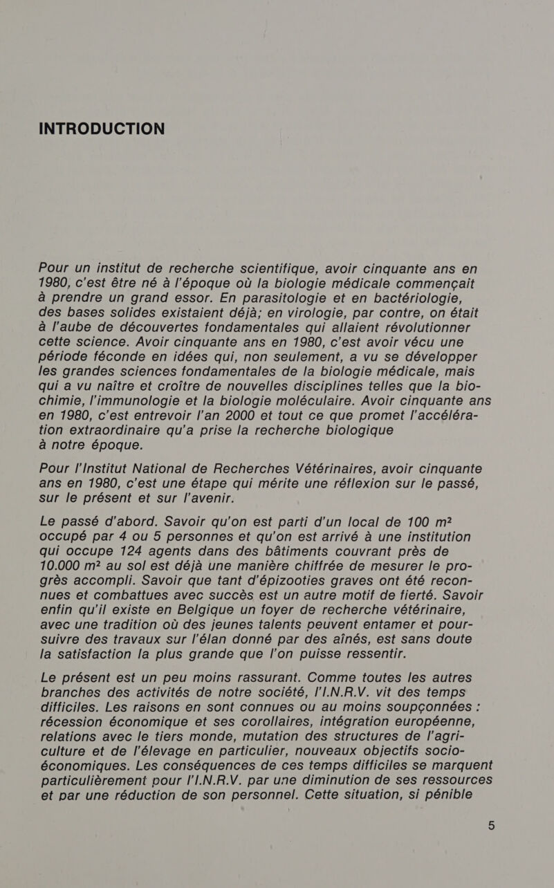 INTRODUCTION Pour un institut de recherche scientifique, avoir cinquante ans en 1980, c'est être né à l'époque où la biologie médicale commençait à prendre un grand essor. En parasitologie et en bactériologie, des bases solides existaient déjà; en virologie, par contre, on était à l’aube de découvertes fondamentales qui allaient révolutionner cette science. Avoir cinquante ans en 1980, c’est avoir vécu une période féconde en idées qui, non seulement, a vu se développer les grandes sciences fondamentales de la biologie médicale, mais qui a vu naître et croître de nouvelles disciplines telles que la bio- chimie, l'immunologie et la biologie moléculaire. Avoir cinquante ans en 1980, c’est entrevoir l’an 2000 et tout ce que promet l’accéléra- tion extraordinaire qu'a prise la recherche biologique à notre époque. Pour l'Institut National de Recherches Vétérinaires, avoir cinquante ans en 1980, c'est une étape qui mérite une réflexion sur le passé, sur le présent et sur l'avenir. Le passé d’abord. Savoir qu'on est parti d’un local de 100 m2? occupé par 4 ou 5 personnes et qu’on est arrivé à une institution qui occupe 124 agents dans des bâtiments couvrant près de 10.000 m? au sol est déjà une manière chiffrée de mesurer le pro- grès accompli. Savoir que tant d’épizooties graves ont été recon- nues et combattues avec succès est un autre motif de fierté. Savoir enfin qu'il existe en Belgique un foyer de recherche vétérinaire, avec une tradition où des jeunes talents peuvent entamer et pour- suivre des travaux sur l’élan donné par des aînés, est sans doute la satisfaction la plus grande que l’on puisse ressentir. Le présent est un peu moins rassurant. Comme toutes les autres branches des activités de notre société, l'I.N.R.V. vit des temps difficiles. Les raisons en sont connues ou au moins soupconnées : récession économique et ses corollaires, intégration européenne, relations avec le tiers monde, mutation des structures de l’agri- culture et de l’élevage en particulier, nouveaux objectifs socio- économiques. Les conséquences de ces temps difficiles se marquent particulièrement pour l'I.N.R.V. par une diminution de ses ressources et par une réduction de son personnel. Cette situation, si pénible