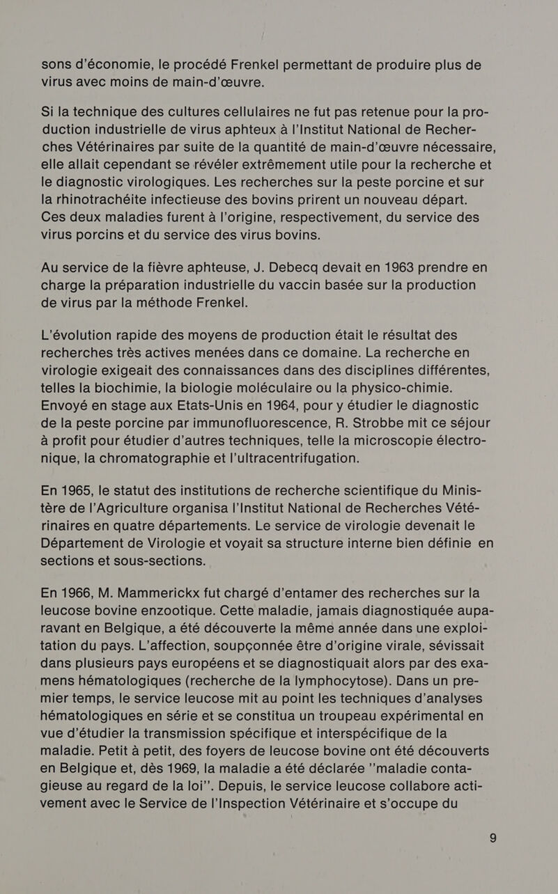 sons d'économie, le procédé Frenkel permettant de produire plus de virus avec moins de main-d'œuvre. Si la technique des cultures cellulaires ne fut pas retenue pour la pro- duction industrielle de virus aphteux à l’Institut National de Recher- ches Vétérinaires par suite de la quantité de main-d'œuvre nécessaire, elle allait cependant se révéler extrêmement utile pour la recherche et le diagnostic virologiques. Les recherches sur la peste porcine et sur la rhinotrachéite infectieuse des bovins prirent un nouveau départ. Ces deux maladies furent à l’origine, respectivement, du service des virus porcins et du service des virus bovins. Au service de la fièvre aphteuse, J. Debecq devait en 1963 prendre en charge la préparation industrielle du vaccin basée sur la production de virus par la méthode Frenkel. L'évolution rapide des moyens de production était le résultat des recherches très actives menées dans ce domaine. La recherche en virologie exigeait des connaissances dans des disciplines différentes, telles la biochimie, la biologie moléculaire ou la physico-chimie. Envoyé en stage aux Etats-Unis en 1964, pour y étudier le diagnostic de la peste porcine par immunofluorescence, R. Strobbe mit ce séjour à profit pour étudier d’autres techniques, telle la microscopie électro- nique, la chromatographie et l’ultracentrifugation. En 1965, le statut des institutions de recherche scientifique du Minis- tère de l’Agriculture organisa l’Institut National de Recherches Vété- rinaires en quatre départements. Le service de virologie devenait le Département de Virologie et voyait sa structure interne bien définie en sections et sous-sections. En 1966, M. Mammerickx fut chargé d'entamer des recherches sur la leucose bovine enzootique. Cette maladie, jamais diagnostiquée aupa- ravant en Belgique, a été découverte la même année dans une exploi- tation du pays. L’affection, soupçonnée être d’origine virale, sévissait dans plusieurs pays européens et se diagnostiquait alors par des exa- mens hématologiques (recherche de la lymphocytose). Dans un pre- mier temps, le service leucose mit au point les techniques d'analyses hématologiques en série et se constitua un troupeau expérimental en vue d'étudier la transmission spécifique et interspécifique de la maladie. Petit à petit, des foyers de leucose bovine ont été découverts en Belgique et, dès 1969, la maladie a été déclarée ’’maladie conta- gieuse au regard de la loi”. Depuis, le service leucose collabore acti- vement avec le Service de l'Inspection Vétérinaire et s'occupe du