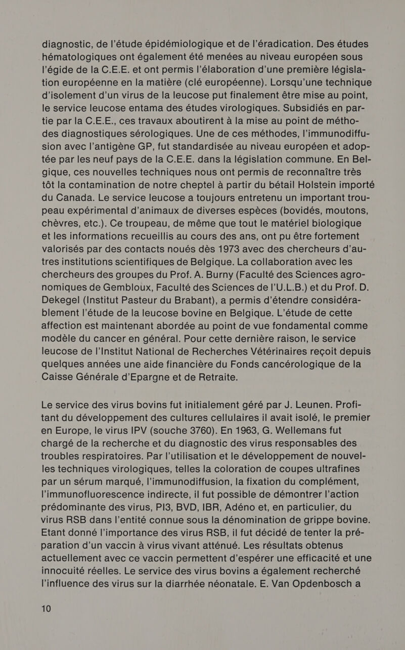 diagnostic, de l’étude épidémiologique et de l'éradication. Des études hématologiques ont également été menées au niveau européen sous l'égide de la C.E.E. et ont permis l'élaboration d'une première législa- tion européenne en la matière (clé européenne). Lorsqu'une technique d'isolement d’un virus de la leucose put finalement être mise au point, le service leucose entama des études virologiques. Subsidiés en par- tie par la C.E.E., ces travaux aboutirent à la mise au point de métho- des diagnostiques sérologiques. Une de ces méthodes, l'immunodiffu- sion avec l’antigène GP, fut standardisée au niveau européen et adop- tée par les neuf pays de la C.E.E. dans la législation commune. En Bel- gique, ces nouvelles techniques nous ont permis de reconnaître très tôt la contamination de notre cheptel à partir du bétail Holstein importé du Canada. Le service leucose a toujours entretenu un important trou- peau expérimental d'animaux de diverses espèces (bovidés, moutons, chèvres, etc.). Ce troupeau, de même que tout le matériel biologique et les informations recueillis au cours des ans, ont pu être fortement valorisés par des contacts noués dès 1973 avec des chercheurs d’au- tres institutions scientifiques de Belgique. La collaboration avec les chercheurs des groupes du Prof. À. Burny (Faculté des Sciences agro- nomiques de Gembloux, Faculté des Sciences de l’U.L.B.) et du Prof. D. Dekegel (Institut Pasteur du Brabant), a permis d'étendre considéra- blement l'étude de la leucose bovine en Belgique. L'étude de cette affection est maintenant abordée au point de vue fondamental comme modèle du cancer en général. Pour cette dernière raison, le service leucose de l’Institut National de Recherches Vétérinaires reçoit depuis quelques années une aide financière du Fonds cancérologique de la _ Caisse Générale d'Epargne et de Retraite. Le service des virus bovins fut initialement géré par J. Leunen. Profi- tant du développement des cultures cellulaires il avait isolé, le premier en Europe, le virus IPV (souche 3760). En 1963, G. Wellemans fut chargé de la recherche et du diagnostic des virus responsables des troubles respiratoires. Par l’utilisation et le développement de nouvel- les techniques virologiques, telles la coloration de coupes ultrafines par un sérum marqué, l’immunodiffusion, la fixation du complément, l’immunofluorescence indirecte, il fut possible de démontrer l’action prédominante des virus, PI3, BVD, IBR, Adéno et, en particulier, du virus RSB dans l'entité connue sous la dénomination de grippe bovine. Etant donné l'importance des virus RSB, il fut décidé de tenter la pré- paration d’un vaccin à virus vivant atténué. Les résultats obtenus actuellement avec ce vaccin permettent d'espérer une efficacité et une innocuité réelles. Le service des virus bovins a également recherché l'influence des virus sur la diarrhée néonatale. E. Van Opdenbosch a