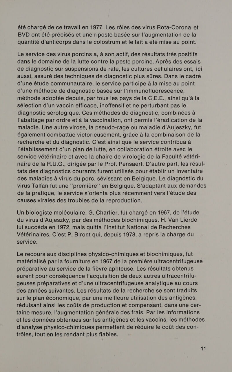 été chargé de ce travail en 1977. Les rôles des virus Rota-Corona et BVD ont été précisés et une riposte basée sur l'augmentation de la quantité d'anticorps dans le colostrum et le lait a été mise au point. Le service des virus porcins a, à son actif, des résultats très positifs dans le domaine de la lutte contre la peste porcine. Après des essais de diagnostic sur suspensions de rate, les cultures cellulaires ont, ici aussi, assuré des techniques de diagnostic plus sûres. Dans le cadre d'une étude communautaire, le service participe à la mise au point d'une méthode de diagnostic basée sur l’immunofluorescence, méthode adoptée depuis, par tous les pays de la C.E.E., ainsi qu'à la sélection d’un vaccin efficace, inoffensif et ne perturbant pas le diagnostic sérologique. Ces méthodes de diagnostic, combinées à l'abattage par ordre et à la vaccination, ont permis l’éradication de la maladie. Une autre virose, la pseudo-rage ou maladie d’Aujeszky, fut également combattue victorieusement, grâce à la combinaison de la recherche et du diagnostic. C’est ainsi que le service contribua à l'établissement d’un plan de lutte, en collaboration étroite avec le service vétérinaire et avec la chaire de virologie de la Faculté vétéri- naire de la R.U.G., dirigée par le Prof. Pensaert. D'autre part, les résul- tats des diagnostics courants furent utilisés pour établir un inventaire des maladies à virus du porc, sévissant en Belgique. Le diagnostic du virus Talfan fut une ’’première”’ en Belgique. S’adaptant aux demandes de la pratique, le service s’orienta plus récemment vers l’étude des causes virales des troubles de la reproduction. Un biologiste moléculaire, G. Charlier, fut chargé en 1967, de l'étude du virus d’Aujeszky, par des méthodes biochimiques. H. Van Lierde lui succéda en 1972, mais quitta l’Institut National de Recherches Vétérinaires. C'est P. Biront qui, depuis 1978, a repris la charge du service. Le recours aux disciplines physico-chimiques et biochimiques, fut matérialisé par la fourniture en 1967 de la première ultracentrifugeuse préparative au service de la fièvre aphteuse. Les résultats obtenus eurent pour conséquence l’acquisition de deux autres ultracentrifu- geuses préparatives et d’une ultracentrifugeuse analytique au cours des années suivantes. Les résultats de la recherche se sont traduits sur le plan économique, par une meilleure utilisation des antigènes, réduisant ainsi les coûts de production et compensant, dans une cer- taine mesure, l’augmentation générale des frais. Par les informations et les données obtenues sur les antigènes et les vaccins, les méthodes d'analyse physico-chimiques permettent de réduire le coût des con- trôles, tout en les rendant plus fiables.