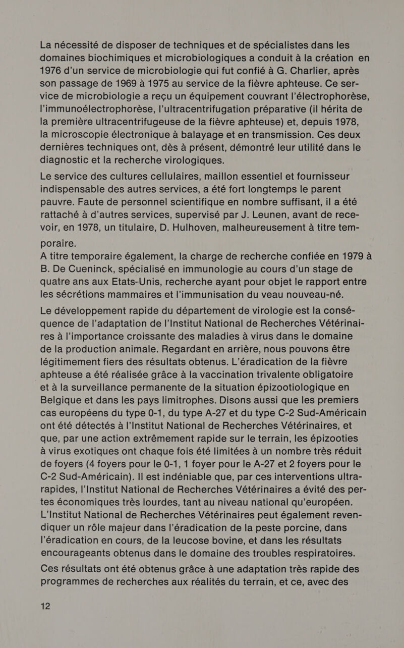 La nécessité de disposer de techniques et de spécialistes dans les domaines biochimiques et microbiologiques a conduit à la création en 1976 d’un service de microbiologie qui fut confié à G. Charlier, après son passage de 1969 à 1975 au service de la fièvre aphteuse. Ce ser- vice de microbiologie a reçu un équipement couvrant l’électrophorèse, l’immunoélectrophorèse, l’ultracentrifugation préparative (il hérita de la première ultracentrifugeuse de la fièvre aphteuse) et, depuis 1978, la microscopie électronique à balayage et en transmission. Ces deux dernières techniques ont, dès à présent, démontré leur utilité dans le diagnostic et la recherche virologiques. Le service des cultures cellulaires, maillon essentiel et fournisseur indispensable des autres services, a été fort longtemps le parent pauvre. Faute de personnel scientifique en nombre suffisant, il a été rattaché à d’autres services, supervisé par J. Leunen, avant de rece- voir, en 1978, un titulaire, D. Hulhoven, malheureusement à titre tem- poraire. A titre temporaire également, la charge de recherche confiée en 1979 à B. De Cueninck, spécialisé en immunologie au cours d’un stage de quatre ans aux Etats-Unis, recherche ayant pour objet le rapport entre les sécrétions mammaires et l’immunisation du veau nouveau-né. Le développement rapide du département de virologie est la consé- quence de l’adaptation de l’Institut National de Recherches Vétérinai- res à l'importance croissante des maladies à virus dans le domaine de la production animale. Regardant en arrière, nous pouvons être légitimement fiers des résultats obtenus. L’éradication de la fièvre _aphteuse a été réalisée grâce à la vaccination trivalente obligatoire et à la surveillance permanente de la situation épizootiologique en Belgique et dans les pays limitrophes. Disons aussi que les premiers cas européens du type 0-1, du type A-27 et du type C-2 Sud-Américain ont été détectés à l’Institut National de Recherches Vétérinaires, et que, par une action extrêmement rapide sur le terrain, les épizooties à virus exotiques ont chaque fois été limitées à un nombre très réduit de foyers (4 foyers pour le 0-1, 1 foyer pour le A-27 et 2 foyers pour le C-2 Sud-Américain). Il est indéniable que, par ces interventions ultra- rapides, l’Institut National de Recherches Vétérinaires a évité des per- tes économiques très lourdes, tant au niveau national qu’européen. L'Institut National de Recherches Vétérinaires peut également reven- diquer un rôle majeur dans l'éradication de la peste porcine, dans l'éradication en cours, de la leucose bovine, et dans les résultats encourageants obtenus dans le domaine des troubles respiratoires. Ces résultats ont été obtenus grâce à une adaptation très rapide des programmes de recherches aux réalités du terrain, et ce, avec des