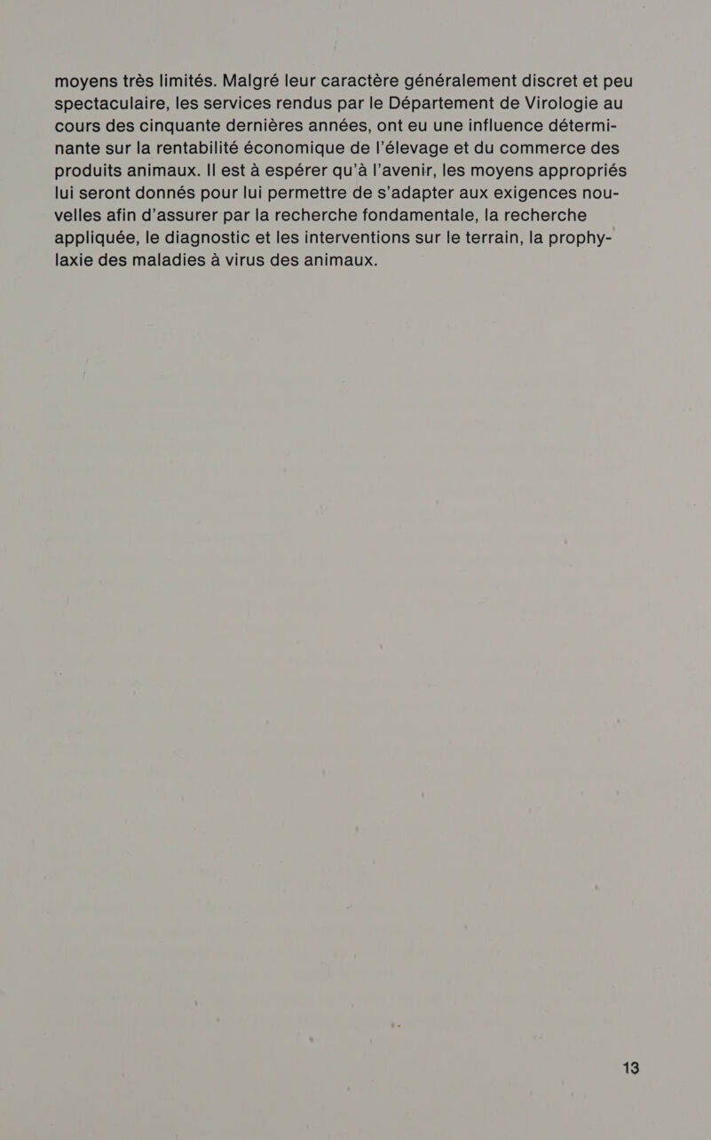 moyens très limités. Malgré leur caractère généralement discret et peu spectaculaire, les services rendus par le Département de Virologie au cours des cinquante dernières années, ont eu une influence détermi- nante sur la rentabilité économique de l'élevage et du commerce des produits animaux. Il est à espérer qu'à l'avenir, les moyens appropriés lui seront donnés pour lui permettre de s'adapter aux exigences nou- velles afin d'assurer par la recherche fondamentale, la recherche appliquée, le diagnostic et les interventions sur le terrain, la prophy- laxie des maladies à virus des animaux.