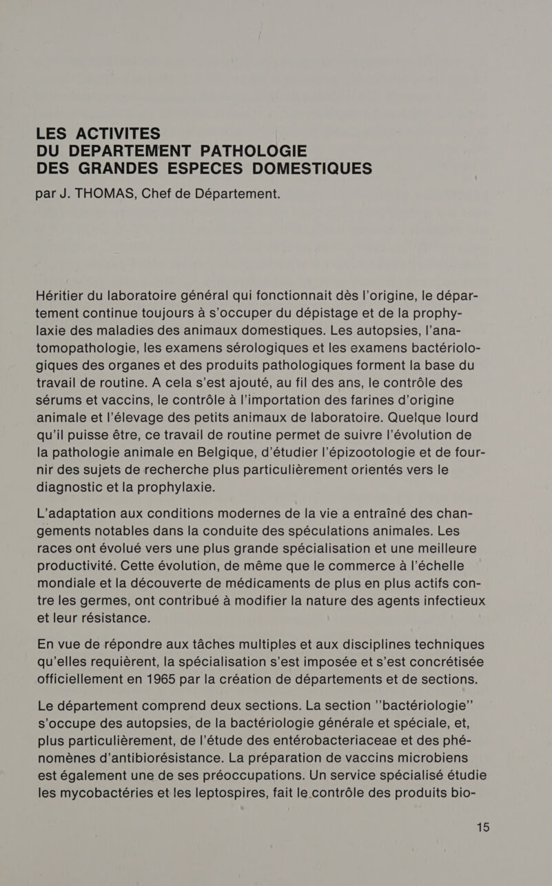 LES ACTIVITES DU DEPARTEMENT PATHOLOGIE DES GRANDES ESPECES DOMESTIQUES par J. THOMAS, Chef de Département. Héritier du laboratoire général qui fonctionnait dès l’origine, le dépar- tement continue toujours à s'occuper du dépistage et de la prophy- laxie des maladies des animaux domestiques. Les autopsies, l’ana- tomopathologie, les examens sérologiques et les examens bactériolo- giques des organes et des produits pathologiques forment la base du travail de routine. A cela s’est ajouté, au fil des ans, le contrôle des sérums et vaccins, le contrôle à l'importation des farines d’origine animale et l'élevage des petits animaux de laboratoire. Quelque lourd qu'il puisse être, ce travail de routine permet de suivre l’évolution de la pathologie animale en Belgique, d'étudier l’épizootologie et de four- nir des sujets de recherche plus particulièrement orientés vers le diagnostic et la prophylaxie. L'adaptation aux conditions modernes de la vie a entraîné des chan- gements notables dans la conduite des spéculations animales. Les races ont évolué vers une plus grande spécialisation et une meilleure productivité. Cette évolution, de même que le commerce à l'échelle mondiale et la découverte de médicaments de plus en plus actifs con- tre les germes, ont contribué à modifier la nature des agents infectieux et leur résistance. En vue de répondre aux tâches multiples et aux disciplines techniques qu'elles requièrent, la spécialisation s’est imposée et s’est concrétisée officiellement en 1965 par la création de départements et de sections. Le département comprend deux sections. La section ‘’bactériologie” s'occupe des autopsies, de la bactériologie générale et spéciale, et, plus particulièrement, de l’étude des entérobacteriaceae et des phé- nomènes d’antibiorésistance. La préparation de vaccins microbiens est également une de ses préoccupations. Un service spécialisé étudie les mycobactéries et les leptospires, fait le contrôle des produits bio-