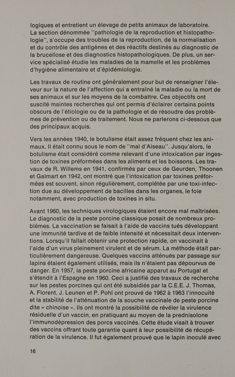 logiques et entretient un élevage de petits animaux de laboratoire. La section dénommée ‘pathologie de la reproduction et histopatho- logie”’, s'occupe des troubles de la reproduction, de la normalisation et du contrôle des antigènes et des réactifs destinés au diagnostic de la brucellose et des diagnostics histopathologiques. De plus, un ser- vice spécialisé étudie les maladies de la mamelle et les problèmes d'hygiène alimentaire et d’épidémiologie. Les travaux de routine ont généralement pour but de renseigner l’éle- veur sur la nature de l'affection qui a entraîné la maladie ou la mort de ses animaux et sur les moyens de la combattre. Ces objectifs ont suscité maintes recherches qui ont permis d'éclairer certains points obscurs de l’étiologie ou de la pathologie et de résoudre des problè- mes de prévention ou de traitement. Nous ne parlerons ci-dessous que des principaux acquis. Vers les années 1940, le botulisme était assez fréquent chez les ani- maux. || était connu sous le nom de ‘’mal d’Aiseau”’. Jusqu'’alors, le botulisme était considéré comme relevant d’une intoxication par inges- tion de toxines préformées dans les aliments et les boissons. Les tra- vaux de R. Willems en 1941, confirmés par ceux de Geurden, Thoonen et Galmart en 1942, ont montré que l’intoxication par toxines préfor- mées est souvent, sinon régulièrement, complétée par une toxi-infec- tion due au développement de bacilles dans les organes, le foie notamment, avec production de toxines in situ. Avant 1960, les techniques virologiques étaient encore mal maîtrisées. Le diagnostic de la peste porcine classique posait de nombreux pro- blèmes. La vaccination se faisait à l’aide de vaccins tués développant une immunité tardive et de faible intensité et nécessitait deux interven- tions. Lorsqu'il fallait obtenir une protection rapide, on vaccinait à l’aide d’un virus pleinement virulent et de sérum. La méthode était par- ticulièrement dangereuse. Quelques vaccins atténués par passage sur lapins étaient également utilisés, mais ils n'étaient pas dépourvus de danger. En 1957, la peste porcine africaine apparut au Portugal et s’étendit à l'Espagne en 1960. Ceci a justifié des travaux de recherche sur les pestes porcines qui ont été subsidiés par la C.E.E. J. Thomas, À. Florent, J. Leunen et P. Pohl ont prouvé de 1962 à 1963 l’innocuité et la stabilité de l’atténuation de la souche vaccinale de peste porcine dite « chinoise ». Ils ont montré la possibilité de révéler la virulence résiduelle d’un vaccin, en pratiquant au moyen de la prednisolone l'immunodépression des porcs vaccinés. Cette étude visait à trouver des vaccins offrant toute garantie quant à leur possibilité de récupé- ration de la virulence. Il fut également prouvé que le lapin inoculé avec