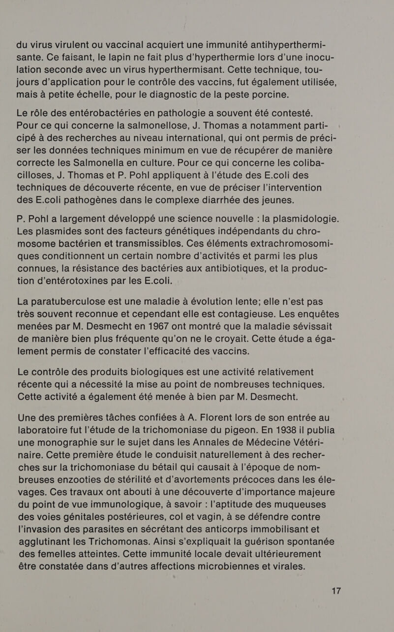 du virus virulent ou vaccinal acquiert une immunité antihyperthermi- sante. Ce faisant, le lapin ne fait plus d’hyperthermie lors d’une inocu- lation seconde avec un virus hyperthermisant. Cette technique, tou- jours d'application pour le contrôle des vaccins, fut également utilisée, mais à petite échelle, pour le diagnostic de la peste porcine. Le rôle des entérobactéries en pathologie a souvent été contesté. Pour ce qui concerne la salmonellose, J. Thomas a notamment parti- cipé à des recherches au niveau international, qui ont permis de préci- ser les données techniques minimum en vue de récupérer de manière correcte les Salmonella en culture. Pour ce qui concerne les coliba- cilloses, J. Thomas et P. Pohl appliquent à l'étude des E.coli des techniques de découverte récente, en vue de préciser l'intervention des E.coli pathogènes dans le complexe diarrhée des jeunes. P. Pohl a largement développé une science nouvelle : la plasmidologie. Les plasmides sont des facteurs génétiques indépendants du chro- mosome bactérien et transmissibles. Ces éléments extrachromosomi- ques conditionnent un certain nombre d'activités et parmi les plus connues, la résistance des bactéries aux antibiotiques, et la produc- tion d’entérotoxines par les E.coli. La paratuberculose est une maladie à évolution lente; elle n’est pas très souvent reconnue et cependant elle est contagieuse. Les enquêtes menées par M. Desmecht en 1967 ont montré que la maladie sévissait de manière bien plus fréquente qu'on ne le croyait. Cette étude a éga- lement permis de constater l'efficacité des vaccins. Le contrôle des produits biologiques est une activité relativement récente qui a nécessité la mise au point de nombreuses techniques. Cette activité a également été menée à bien par M. Desmecht. Une des premières tâches confiées à A. Florent lors de son entrée au laboratoire fut l'étude de la trichomoniase du pigeon. En 1938 il publia une monographie sur le sujet dans les Annales de Médecine Vétéri- naire. Cette première étude le conduisit naturellement à des recher- ches sur la trichomoniase du bétail qui causait à l’époque de nom- breuses enzooties de stérilité et d’avortements précoces dans les éle- vages. Ces travaux ont abouti à une découverte d'importance majeure du point de vue immunologique, à savoir : l'aptitude des muqueuses des voies génitales postérieures, col et vagin, à se défendre contre l'invasion des parasites en sécrétant des anticorps immobilisant et agglutinant les Trichomonas. Ainsi s’expliquait la guérison spontanée des femelles atteintes. Cette immunité locale devait ultérieurement être constatée dans d’autres affections microbiennes et virales.