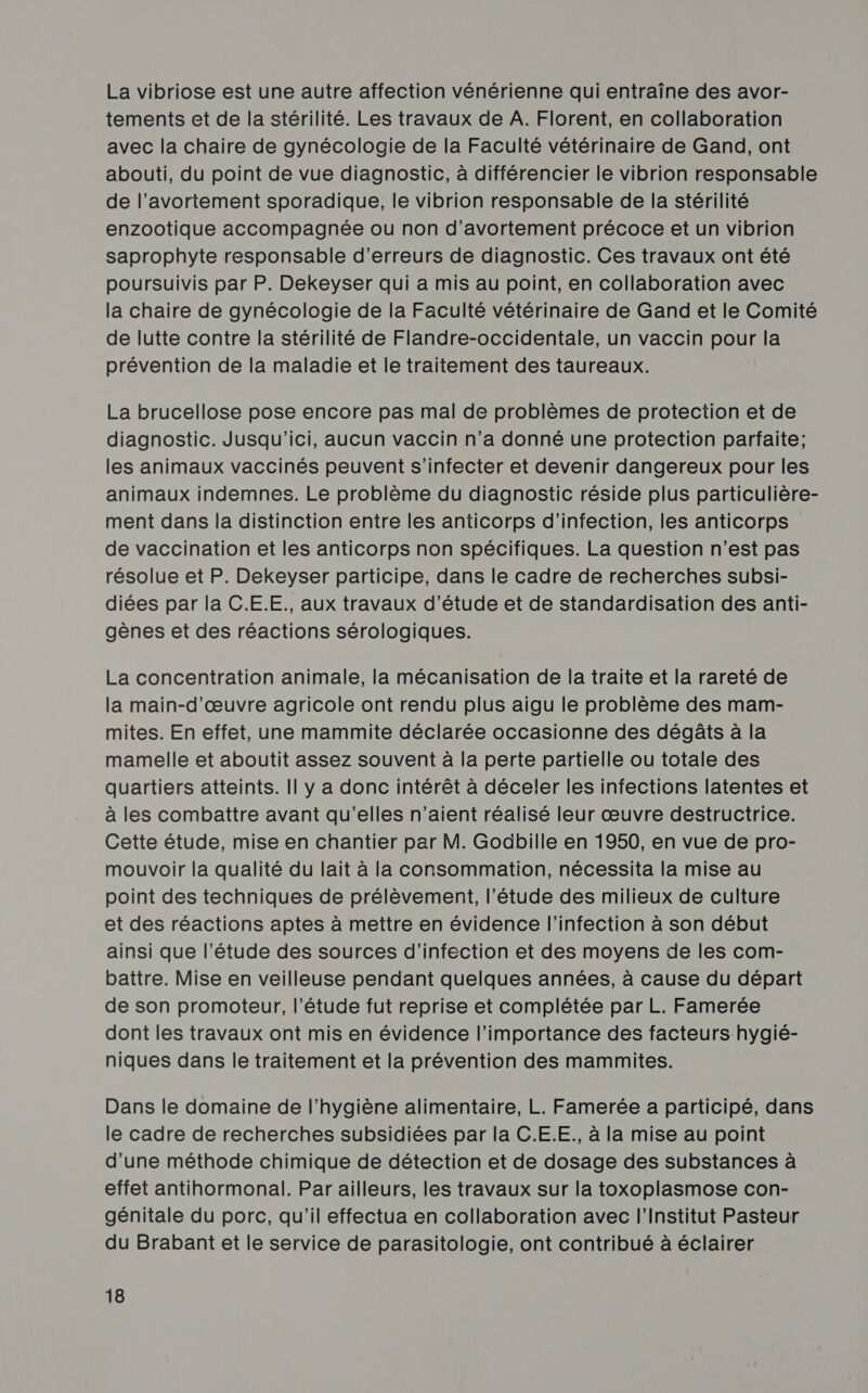 La vibriose est une autre affection vénérienne qui entraîne des avor- tements et de la stérilité. Les travaux de A. Florent, en collaboration avec la chaire de gynécologie de la Faculté vétérinaire de Gand, ont abouti, du point de vue diagnostic, à différencier le vibrion responsable de l’avortement sporadique, le vibrion responsable de la stérilité enzootique accompagnée ou non d’avortement précoce et un vibrion saprophyte responsable d’erreurs de diagnostic. Ces travaux ont été poursuivis par P. Dekeyser qui a mis au point, en collaboration avec la chaire de gynécologie de la Faculté vétérinaire de Gand et le Comité de lutte contre la stérilité de Flandre-occidentale, un vaccin pour la prévention de la maladie et le traitement des taureaux. La brucellose pose encore pas mal de problèmes de protection et de diagnostic. Jusqu'ici, aucun vaccin n’a donné une protection parfaite; les animaux vaccinés peuvent s’infecter et devenir dangereux pour les animaux indemnes. Le problème du diagnostic réside plus particulière- ment dans la distinction entre les anticorps d'infection, les anticorps de vaccination et les anticorps non spécifiques. La question n’est pas résolue et P. Dekeyser participe, dans le cadre de recherches subsi- diées par la C.E.E., aux travaux d'étude et de standardisation des anti- gènes et des réactions sérologiques. La concentration animale, la mécanisation de la traite et la rareté de la main-d'œuvre agricole ont rendu plus aigu le problème des mam- mites. En effet, une mammite déclarée occasionne des dégâts à la mamelle et aboutit assez souvent à la perte partielle ou totale des quartiers atteints. Il y a donc intérêt à déceler les infections latentes et à les combattre avant qu'elles n'aient réalisé leur œuvre destructrice. Cette étude, mise en chantier par M. Godbille en 1950, en vue de pro- mouvoir la qualité du lait à la consommation, nécessita la mise au point des techniques de prélèvement, l'étude des milieux de culture et des réactions aptes à mettre en évidence l'infection à son début ainsi que l'étude des sources d'infection et des moyens de les com- battre. Mise en veilleuse pendant quelques années, à cause du départ de son promoteur, l'étude fut reprise et complétée par L. Famerée dont les travaux ont mis en évidence l'importance des facteurs hygié- niques dans le traitement et la prévention des mammites. Dans le domaine de l'hygiène alimentaire, L. Famerée a participé, dans le cadre de recherches subsidiées par la C.E.E., à la mise au point d'une méthode chimique de détection et de dosage des substances à effet antihormonal. Par ailleurs, les travaux sur la toxoplasmose con- génitale du porc, qu'il effectua en collaboration avec l’Institut Pasteur du Brabant et le service de parasitologie, ont contribué à éclairer