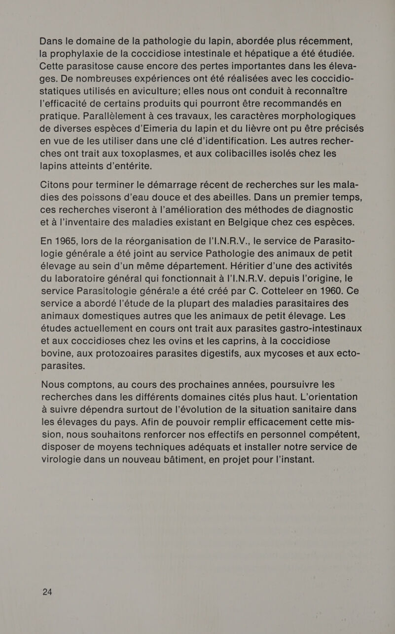 Dans le domaine de la pathologie du lapin, abordée plus récemment, la prophylaxie de la coccidiose intestinale et hépatique a été étudiée. Cette parasitose cause encore des pertes importantes dans les éleva- ges. De nombreuses expériences ont été réalisées avec les coccidio- statiques utilisés en aviculture; elies nous ont conduit à reconnaître l'efficacité de certains produits qui pourront être recommandés en pratique. Parallèlement à ces travaux, les caractères morphologiques de diverses espèces d’Eimeria du lapin et du lièvre ont pu être précisés en vue de les utiliser dans une clé d'identification. Les autres recher- ches ont trait aux toxoplasmes, et aux colibacilles isolés chez les lapins atteints d’entérite. Citons pour terminer le démarrage récent de recherches sur les mala- dies des poissons d’eau douce et des abeilles. Dans un premier temps, ces recherches viseront à l'amélioration des méthodes de diagnostic et à l'inventaire des maladies existant en Belgique chez ces espèces. En 1965, lors de la réorganisation de l'I.N.R.V. le service de Parasito- logie générale a été joint au service Pathologie des animaux de petit élevage au sein d’un même département. Héritier d’une des activités du laboratoire général qui fonctionnait à l'I.N.R.V. depuis l’origine, le service Parasitologie générale a été créé par C. Cotteleer en 1960. Ce service a abordé l'étude de la plupart des maladies parasitaires des animaux domestiques autres que les animaux de petit élevage. Les études actuellement en cours ont trait aux parasites gastro-intestinaux et aux coccidioses chez les ovins et les caprins, à la coccidiose bovine, aux protozoaires parasites digestifs, aux mycoses et aux ecto- parasites. Nous comptons, au cours des prochaines années, poursuivre les recherches dans les différents domaines cités plus haut. L'orientation à suivre dépendra surtout de l’évolution de la situation sanitaire dans les élevages du pays. Afin de pouvoir remplir efficacement cette mis- sion, nous souhaitons renforcer nos effectifs en personnel compétent, disposer de moyens techniques adéquats et installer notre service de virologie dans un nouveau bâtiment, en projet pour l'instant.