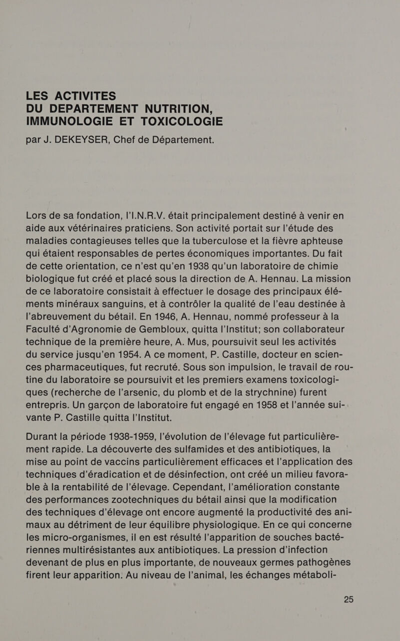 LES ACTIVITES DU DEPARTEMENT NUTRITION, IMMUNOLOGIE ET TOXICOLOGIE par J. DEKEYSER, Chef de Département. Lors de sa fondation, l'I.N.R.V. était principalement destiné à venir en aide aux vétérinaires praticiens. Son activité portait sur l'étude des maladies contagieuses telles que la tuberculose et la fièvre aphteuse qui étaient responsables de pertes économiques importantes. Du fait de cette orientation, ce n’est qu’en 1938 qu'un laboratoire de chimie biologique fut créé et placé sous la direction de A. Hennau. La mission de ce laboratoire consistait à effectuer le dosage des principaux élé- ments minéraux sanguins, et à contrôler la qualité de l’eau destinée à l’abreuvement du bétail. En 1946, A. Hennau, nommé professeur à la Faculté d'Agronomie de Gembloux, quitta l’Institut; son collaborateur technique de la première heure, À. Mus, poursuivit seul les activités du service jusqu’en 1954. À ce moment, P. Castille, docteur en scien- ces pharmaceutiques, fut recruté. Sous son impulsion, le travail de rou- tine du laboratoire se poursuivit et les premiers examens toxicologi- ques (recherche de l’arsenic, du plomb et de la strychnine) furent entrepris. Un garçon de laboratoire fut engagé en 1958 et l’année sui- vante P. Castille quitta l’Institut. Durant la période 1938-1959, l’évolution de l'élevage fut particulière- ment rapide. La découverte des sulfamides et des antibiotiques, la mise au point de vaccins particulièrement efficaces et l'application des techniques d’éradication et de désinfection, ont créé un milieu favora- ble à la rentabilité de l'élevage. Cependant, l'amélioration constante des performances zootechniques du bétail ainsi que la modification des techniques d'élevage ont encore augmenté la productivité des ani- maux au détriment de leur équilibre physiologique. En ce qui concerne les micro-organismes, il en est résulté l'apparition de souches bacté- riennes multirésistantes aux antibiotiques. La pression d'infection devenant de plus en plus importante, de nouveaux germes pathogènes firent leur apparition. Au niveau de l’animal, les échanges métaboli-