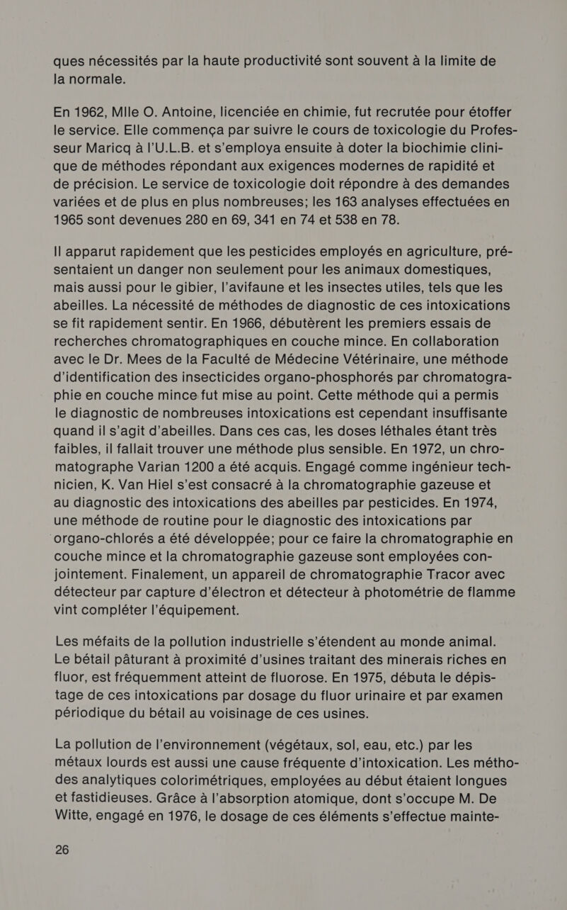 ques nécessités par la haute productivité sont souvent à la limite de la normale. En 1962, Mile ©. Antoine, licenciée en chimie, fut recrutée pour étoffer le service. Elle commença par suivre le cours de toxicologie du Profes- seur Maricq à l’U.L.B. et s'employa ensuite à doter la biochimie clini- que de méthodes répondant aux exigences modernes de rapidité et de précision. Le service de toxicologie doit répondre à des demandes variées et de plus en plus nombreuses; les 163 analyses effectuées en 1965 sont devenues 280 en 69, 341 en 7/4 et 538 en 78. Il apparut rapidement que les pesticides employés en agriculture, pré- sentaient un danger non seulement pour les animaux domestiques, mais aussi pour le gibier, l’avifaune et les insectes utiles, tels que les abeilles. La nécessité de méthodes de diagnostic de ces intoxications se fit rapidement sentir. En 1966, débutèrent les premiers essais de recherches chromatographiques en couche mince. En collaboration avec le Dr. Mees de la Faculté de Médecine Vétérinaire, une méthode d'identification des insecticides organo-phosphorés par chromatogra- phie en couche mince fut mise au point. Cette méthode qui a permis le diagnostic de nombreuses intoxications est cependant insuffisante quand il s’agit d’abeilles. Dans ces cas, les doses léthales étant très faibles, il fallait trouver une méthode plus sensible. En 1972, un chro- matographe Varian 1200 a été acquis. Engagé comme ingénieur tech- nicien, K. Van Hiel s’est consacré à la chromatographie gazeuse et au diagnostic des intoxications des abeilles par pesticides. En 1974, une méthode de routine pour le diagnostic des intoxications par ‘organo-chlorés a été développée; pour ce faire la chromatographie en couche mince et la chromatographie gazeuse sont employées con- jointement. Finalement, un appareil de chromatographie Tracor avec détecteur par capture d’électron et détecteur à photométrie de flamme vint compléter l'équipement. Les méfaits de la pollution industrielle s'étendent au monde animal. Le bétail pâturant à proximité d'usines traitant des minerais riches en fluor, est fréquemment atteint de fluorose. En 1975, débuta le dépis- tage de ces intoxications par dosage du fluor urinaire et par examen périodique du bétail au voisinage de ces usines. La pollution de l’environnement (végétaux, sol, eau, etc.) par les métaux lourds est aussi une cause fréquente d'intoxication. Les métho- des analytiques colorimétriques, employées au début étaient longues et fastidieuses. Grâce à l'absorption atomique, dont s'occupe M. De Witte, engagé en 1976, le dosage de ces éléments s'effectue mainte-