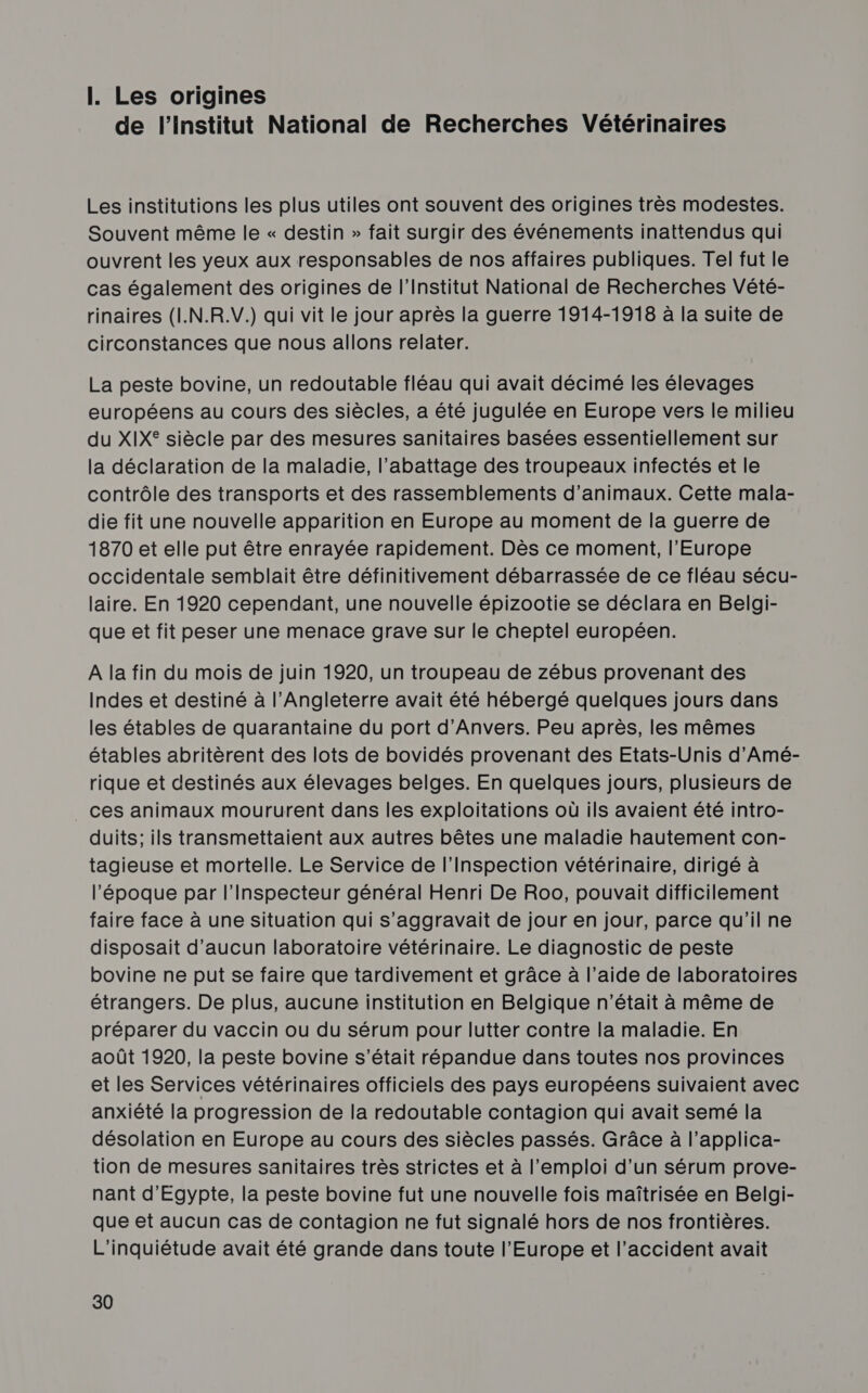 I. Les origines de l’Institut National de Recherches Vétérinaires Les institutions les plus utiles ont souvent des origines très modestes. Souvent même le « destin » fait surgir des événements inattendus qui ouvrent les yeux aux responsables de nos affaires publiques. Tel fut le cas également des origines de l’Institut National de Recherches Vété- rinaires (I.N.R.V.) qui vit le jour après la guerre 1914-1918 à la suite de circonstances que nous allons relater. La peste bovine, un redoutable fléau qui avait décimé les élevages européens au cours des siècles, a été jugulée en Europe vers le milieu du XIX® siècle par des mesures sanitaires basées essentiellement sur la déclaration de la maladie, l’abattage des troupeaux infectés et le contrôle des transports et des rassemblements d'animaux. Cette mala- die fit une nouvelle apparition en Europe au moment de la guerre de 1870 et elle put être enrayée rapidement. Dès ce moment, l'Europe occidentale semblait être définitivement débarrassée de ce fléau sécu- laire. En 1920 cependant, une nouvelle épizootie se déclara en Belgi- que et fit peser une menace grave sur le cheptel européen. A la fin du mois de juin 1920, un troupeau de zébus provenant des Indes et destiné à l'Angleterre avait été hébergé quelques jours dans les étables de quarantaine du port d'Anvers. Peu après, les mêmes étables abritèrent des lots de bovidés provenant des Etats-Unis d'Amé- rique et destinés aux élevages belges. En quelques jours, plusieurs de _ ces animaux moururent dans les exploitations où ils avaient été intro- duits; ils transmettaient aux autres bêtes une maladie hautement con- tagieuse et mortelle. Le Service de l'Inspection vétérinaire, dirigé à l'époque par l’Inspecteur général Henri De Roo, pouvait difficilement faire face à une situation qui s’aggravait de jour en jour, parce qu'il ne disposait d'aucun laboratoire vétérinaire. Le diagnostic de peste bovine ne put se faire que tardivement et grâce à l’aide de laboratoires étrangers. De plus, aucune institution en Belgique n’était à même de préparer du vaccin ou du sérum pour lutter contre la maladie. En août 1920, la peste bovine s'était répandue dans toutes nos provinces et les Services vétérinaires officiels des pays européens suivaient avec anxiété la progression de la redoutable contagion qui avait semé la désolation en Europe au cours des siècles passés. Grâce à l’applica- tion de mesures sanitaires très strictes et à l'emploi d’un sérum prove- nant d'Egypte, la peste bovine fut une nouvelle fois maîtrisée en Belgi- que et aucun cas de contagion ne fut signalé hors de nos frontières. L'inquiétude avait été grande dans toute l’Europe et l’accident avait