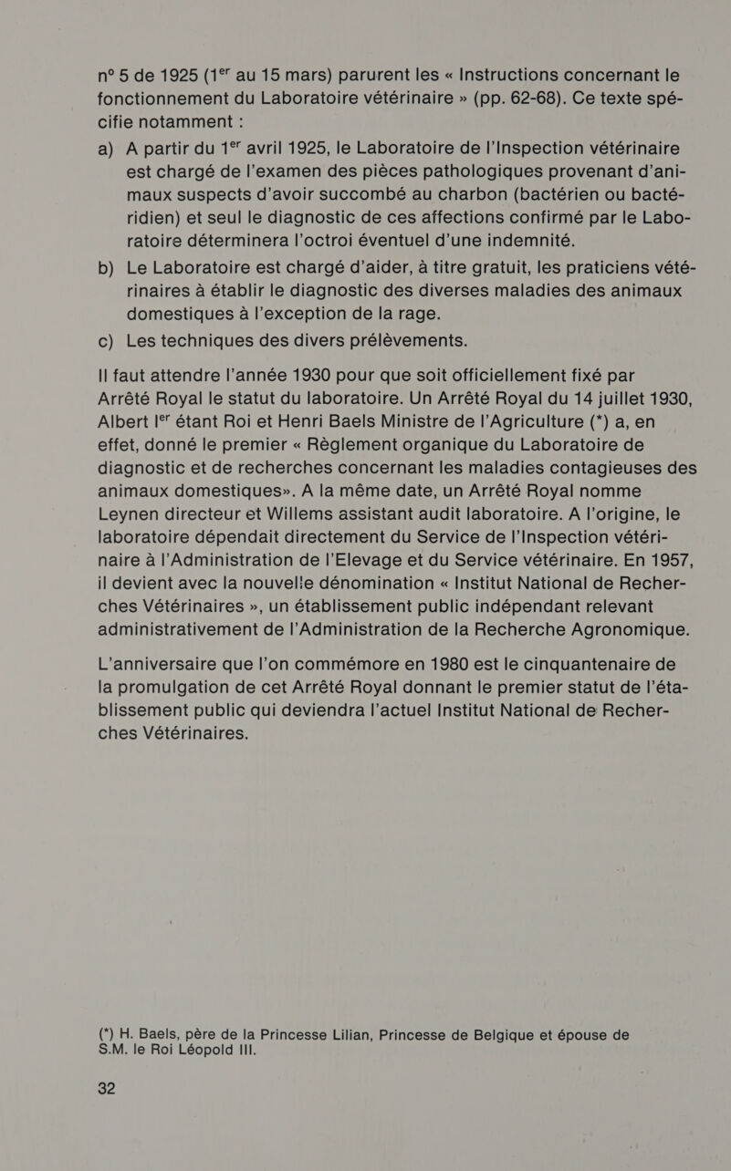 n° 5 de 1925 (1° au 15 mars) parurent les « Instructions concernant le fonctionnement du Laboratoire vétérinaire » (pp. 62-68). Ce texte spé- cifie notamment : a) A partir du 1° avril 1925, le Laboratoire de l'Inspection vétérinaire est chargé de l'examen des pièces pathologiques provenant d’ani- maux suspects d’avoir succombé au charbon (bactérien ou bacté- ridien) et seul le diagnostic de ces affections confirmé par le Labo- ratoire déterminera l'octroi éventuel d’une indemnité. b) Le Laboratoire est chargé d'aider, à titre gratuit, les praticiens vété- rinaires à établir le diagnostic des diverses maladies des animaux domestiques à l'exception de la rage. c) Les techniques des divers prélèvements. Il faut attendre l’année 1930 pour que soit officiellement fixé par Arrêté Royal le statut du laboratoire. Un Arrêté Royal du 14 juillet 1930, Albert I étant Roi et Henri Baels Ministre de l'Agriculture (*) a, en effet, donné le premier « Règlement organique du Laboratoire de diagnostic et de recherches concernant les maladies contagieuses des animaux domestiques». À la même date, un Arrêté Royal nomme Leynen directeur et Willems assistant audit laboratoire. A l'origine, le laboratoire dépendait directement du Service de l'Inspection vétéri- naire à l'Administration de l’'Elevage et du Service vétérinaire. En 1957, il devient avec la nouvelie dénomination « Institut National de Recher- ches Vétérinaires », un établissement public indépendant relevant administrativement de l’Administration de la Recherche Agronomique. L'anniversaire que l’on commémore en 1980 est le cinquantenaire de la promulgation de cet Arrêté Royal donnant le premier statut de l’éta- blissement public qui deviendra l’actuel Institut National de Recher- ches Vétérinaires. () H. Baels, père de la Princesse Lilian, Princesse de Belgique et épouse de S.M. le Roi Léopold III.