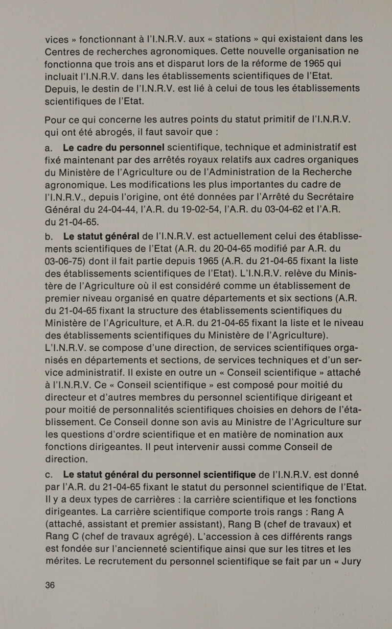 vices » fonctionnant à l'I.N.R.V. aux « stations » qui existaient dans les Centres de recherches agronomiques. Cette nouvelle organisation ne fonctionna que trois ans et disparut lors de la réforme de 1965 qui incluait l'I.N.R.V. dans les établissements scientifiques de l'Etat. Depuis, le destin de l’I.N.R.V. est lié à celui de tous les établissements scientifiques de l'Etat. Pour ce qui concerne les autres points du statut primitif de l'I.N.R.V. qui ont été abrogés, il faut savoir que : a. Le cadre du personnel scientifique, technique et administratif est fixé maintenant par des arrêtés royaux relatifs aux cadres organiques du Ministère de l’Agriculture ou de l'Administration de la Recherche agronomique. Les modifications les plus importantes du cadre de l’'IN.R.V., depuis l’origine, ont été données par l’Arrêté du Secrétaire Général du 24-04-44, l’A.R. du 19-02-54, l'A.R. du 03-04-62 et l’A.R. du 21-04-65. b. Le statut général de l'I.N.R.V. est actuellement celui des établisse- ments scientifiques de l’Etat (A.R. du 20-04-65 modifié par A.R. du 03-06-75) dont il fait partie depuis 1965 (A.R. du 21-04-68 fixant la liste des établissements scientifiques de l'Etat). L’I.N.R.V. relève du Minis- tère de l’Agriculture où il est considéré comme un établissement de premier niveau organisé en quatre départements et six sections (AR. du 21-04-65 fixant la structure des établissements scientifiques du Ministère de l'Agriculture, et A.R. du 21-04-65 fixant la liste et le niveau des établissements scientifiques du Ministère de l'Agriculture). L'IN.R.V. se compose d’une direction, de services scientifiques orga- nisés en départements et sections, de services techniques et d’un ser- vice administratif. Il existe en outre un « Conseil scientifique » attaché à l'IN.R.V. Ce « Conseil scientifique » est composé pour moitié du directeur et d’autres membres du personnel scientifique dirigeant et pour moitié de personnalités scientifiques choisies en dehors de l’éta- blissement. Ce Conseil donne son avis au Ministre de l'Agriculture sur les questions d'ordre scientifique et en matière de nomination aux fonctions dirigeantes. || peut intervenir aussi comme Conseil de direction. c. Le statut général du personnel scientifique de l’I.N.R.V. est donné par l’'A.R. du 21-04-65 fixant le statut du personnel scientifique de l'Etat. Il y a deux types de carrières : la carrière scientifique et les fonctions dirigeantes. La carrière scientifique comporte trois rangs : Rang A (attaché, assistant et premier assistant), Rang B (chef de travaux) et Rang C (chef de travaux agrégé). L’accession à ces différents rangs est fondée sur l’ancienneté scientifique ainsi que sur les titres et les mérites. Le recrutement du personnel scientifique se fait par un « Jury