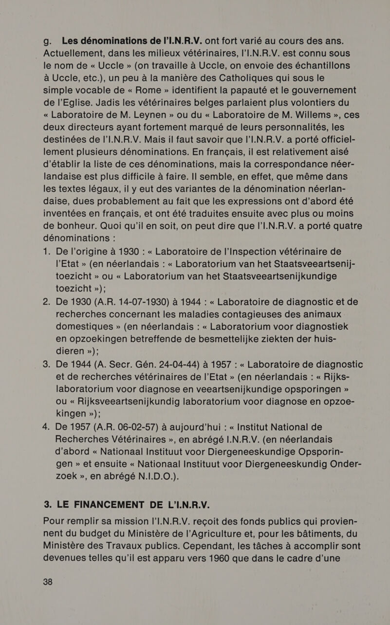 g. Les dénominations de l’I.N.R.V. ont fort varié au cours des ans. Actuellement, dans les milieux vétérinaires, l'I.N.R.V. est connu sous le nom de « Uccle » (on travaille à Uccle, on envoie des échantillons à Uccle, etc.), un peu à la manière des Catholiques qui sous le simple vocable de « Rome » identifient la papauté et le gouvernement de l'Eglise. Jadis les vétérinaires belges parlaient plus volontiers du « Laboratoire de M. Leynen » ou du « Laboratoire de M. Willems », ces deux directeurs ayant fortement marqué de leurs personnalités, les destinées de l'I.N.R.V. Mais il faut savoir que l’I.N.R.V. a porté officiel- lement plusieurs dénominations. En français, il est relativement aisé d'établir la liste de ces dénominations, mais la correspondance néer- landaise est plus difficile à faire. Il semble, en effet, que même dans les textes légaux, il y eut des variantes de la dénomination néerlan- daise, dues probablement au fait que les expressions ont d’abord été inventées en français, et ont été traduites ensuite avec plus ou moins de bonheur. Quoi qu'il en soit, on peut dire que l’I.N.R.V. a porté quatre dénominations : 1. De l'origine à 1930 : « Laboratoire de l'Inspection vétérinaire de l'Etat » (en néerlandais : « Laboratorium van het Staatsveeartsenij- toezicht » ou « Laboratorium van het Staatsveeartsenijkundige toezicht »); 2. De 1930 (AR. 14-07-1930) à 1944 : « Laboratoire de diagnostic et de recherches concernant les maladies contagieuses des animaux domestiques » (en néerlandais : « Laboratorium voor diagnostiek en opzoekingen betreffende de besmettelijke ziekten der huis- dieren »); . 3. De 1944 (A. Secr. Gén. 24-04-44) à 1957 : « Laboratoire de diagnostic et de recherches vétérinaires de l'Etat » (en néerlandais : « Rijks- laboratorium voor diagnose en veeartsenijkundige opsporingen » où « Rijksveeartsenijkundig laboratorium voor diagnose en opzoe- kingen »); 4. De 1957 (A.R. 06-02-57) à aujourd'hui : « Institut National de Recherches Vétérinaires », en abrégé I.N.R.V. (en néerlandais d’abord « Nationaal Instituut voor Diergeneeskundige Opsporin- gen » et ensuite « Nationaal Instituut voor Diergeneeskundig Onder- zoek », en abrégé N.I.D.0.). 3. LE FINANCEMENT DE L'I.N.R.V. Pour remplir sa mission l’I.N.R.V. reçoit des fonds publics qui provien- nent du budget du Ministère de l'Agriculture et, pour les bâtiments, du Ministère des Travaux publics. Cependant, les tâches à accomplir sont devenues telles qu'il est apparu vers 1960 que dans le cadre d’une