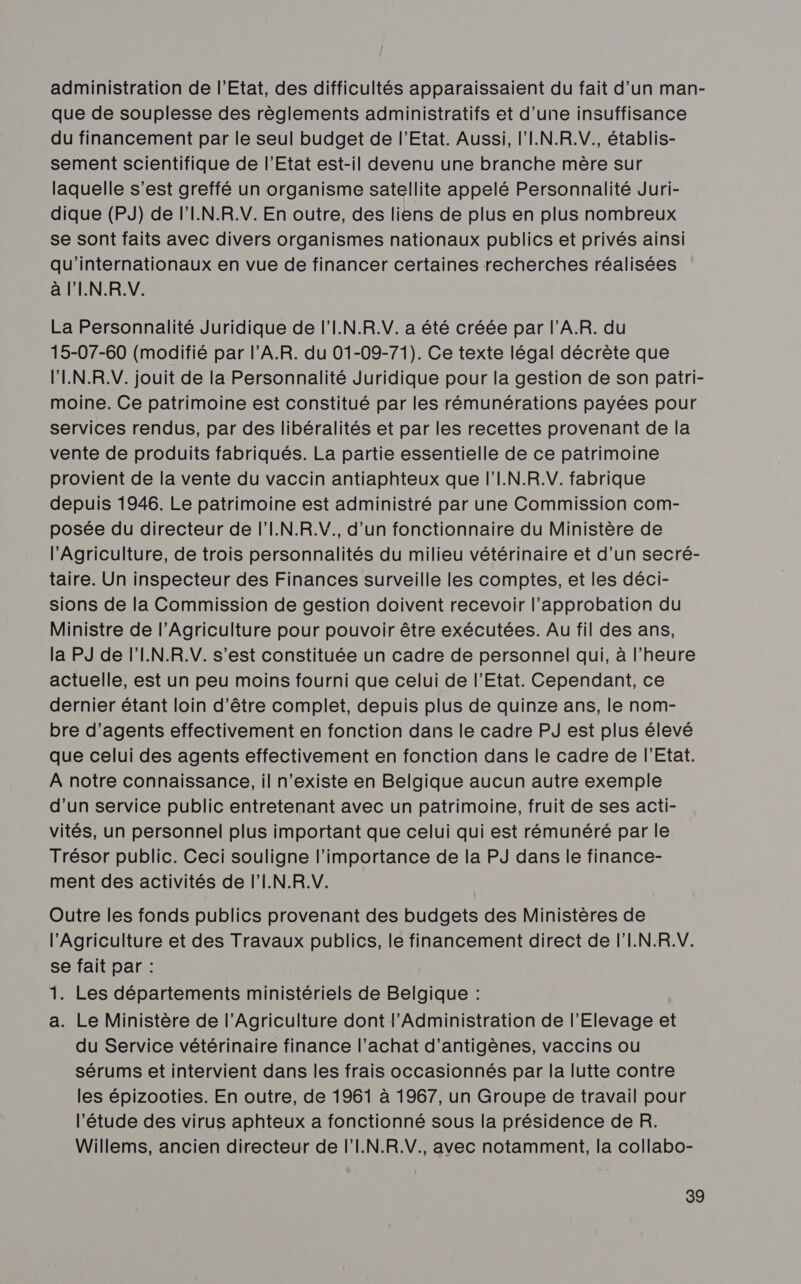 administration de l'Etat, des difficultés apparaissaient du fait d’un man- que de souplesse des règlements administratifs et d’une insuffisance du financement par le seul budget de l'Etat. Aussi, l’I.N.R.V., établis- sement scientifique de l'Etat est-il devenu une branche mère sur laquelle s’est greffé un organisme satellite appelé Personnalité Juri- dique (PJ) de l'I.N.R.V. En outre, des liens de plus en plus nombreux se sont faits avec divers organismes nationaux publics et privés ainsi qu'internationaux en vue de financer certaines recherches réalisées à l'I.N.R.V. La Personnalité Juridique de l’I.N.R.V. a été créée par l’AR. du 15-07-60 (modifié par l’A.R. du 01-09-71). Ce texte légal décrète que l’'IN.R.V. jouit de la Personnalité Juridique pour la gestion de son patri- moine. Ce patrimoine est constitué par les rémunérations payées pour services rendus, par des libéralités et par les recettes provenant de la vente de produits fabriqués. La partie essentielle de ce patrimoine provient de la vente du vaccin antiaphteux que l'I.N.R.V. fabrique depuis 1946. Le patrimoine est administré par une Commission com- posée du directeur de l’I.N.R.V., d’un fonctionnaire du Ministère de l'Agriculture, de trois personnalités du milieu vétérinaire et d’un secré- taire. Un inspecteur des Finances surveille les comptes, et les déci- sions de la Commission de gestion doivent recevoir l'approbation du Ministre de l’Agriculture pour pouvoir être exécutées. Au fil des ans, la PJ de l'I.N.R.V. s’est constituée un cadre de personnel qui, à l'heure actuelle, est un peu moins fourni que celui de l'Etat. Cependant, ce dernier étant loin d’être complet, depuis plus de quinze ans, le nom- bre d'agents effectivement en fonction dans le cadre PJ est plus élevé que celui des agents effectivement en fonction dans le cadre de l'Etat. À notre connaissance, il n’existe en Belgique aucun autre exemple d’un service public entretenant avec un patrimoine, fruit de ses acti- vités, un personnel plus important que celui qui est rémunéré par le Trésor public. Ceci souligne l'importance de la PJ dans le finance- ment des activités de l'I.N.R.V. Outre les fonds publics provenant des budgets des Ministères de l'Agriculture et des Travaux publics, le financement direct de l'I.N.R.V. se fait par : 1. Les départements ministériels de Belgique : a. Le Ministère de l'Agriculture dont l'Administration de l'Elevage et du Service vétérinaire finance l'achat d’antigènes, vaccins ou sérums et intervient dans les frais occasionnés par la lutte contre les épizooties. En outre, de 1961 à 1967, un Groupe de travail pour l'étude des virus aphteux a fonctionné sous la présidence de R. Willems, ancien directeur de l'I.N.R.V., avec notamment, la collabo-