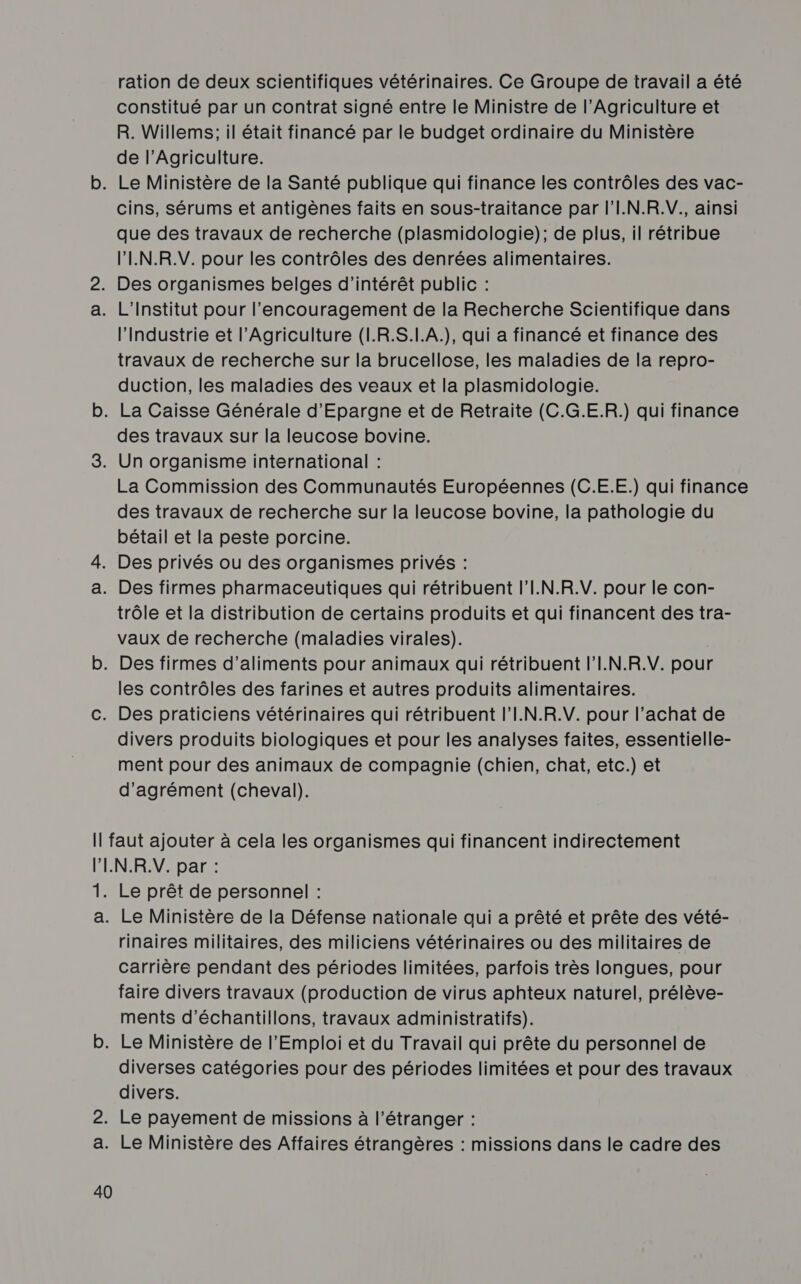 ration de deux scientifiques vétérinaires. Ce Groupe de travail a été constitué par un contrat signé entre le Ministre de l’Agriculture et R. Willems; il était financé par le budget ordinaire du Ministère de l’Agriculture. cins, sérums et antigènes faits en sous-traitance par l'I.N.R.V., ainsi que des travaux de recherche (plasmidologie); de plus, il rétribue l'IN.R.V. pour les contrôles des denrées alimentaires. l'Industrie et l'Agriculture (I.R.S.I.A.), qui a financé et finance des travaux de recherche sur la brucellose, les maladies de la repro- duction, les maladies des veaux et la plasmidologie. des travaux sur la leucose bovine. La Commission des Communautés Européennes (C.E.E.) qui finance des travaux de recherche sur la leucose bovine, la pathologie du bétail et la peste porcine. trôle et la distribution de certains produits et qui financent des tra- vaux de recherche (maladies virales). les contrôles des farines et autres produits alimentaires. Des praticiens vétérinaires qui rétribuent l'I.N.R.V. pour l’achat de divers produits biologiques et pour les analyses faites, essentielle- ment pour des animaux de compagnie (chien, chat, etc.) et d'agrément (cheval). 1h a. 40 Le prêt de personnel : Le Ministère de la Défense nationale qui a prêté et prête des vété- rinaires militaires, des miliciens vétérinaires ou des militaires de carrière pendant des périodes limitées, parfois très longues, pour faire divers travaux (production de virus aphteux naturel, prélève- ments d'échantillons, travaux administratifs). diverses catégories pour des périodes limitées et pour des travaux divers.