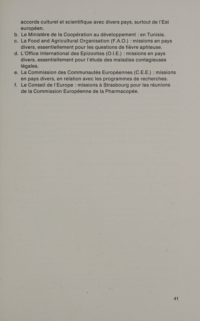 accords culturel et scientifique avec divers pays, surtout de l'Est européen. . Le Ministère de la Coopération au développement : en Tunisie. . La Food and Agricultural Organisation (F.A.0.) : missions en pays divers, essentiellement pour les questions de fièvre aphteuse. . L'Office International des Epizooties (O.LE.) : missions en pays divers, essentiellement pour l'étude des maladies contagieuses légales. . La Commission des Communautés Européennes (C.E.E.) : missions en pays divers, en relation avec les programmes de recherches. Le Conseil de l’Europe : missions à Strasbourg pour les réunions de la Commission Européenne de la Pharmacopée.