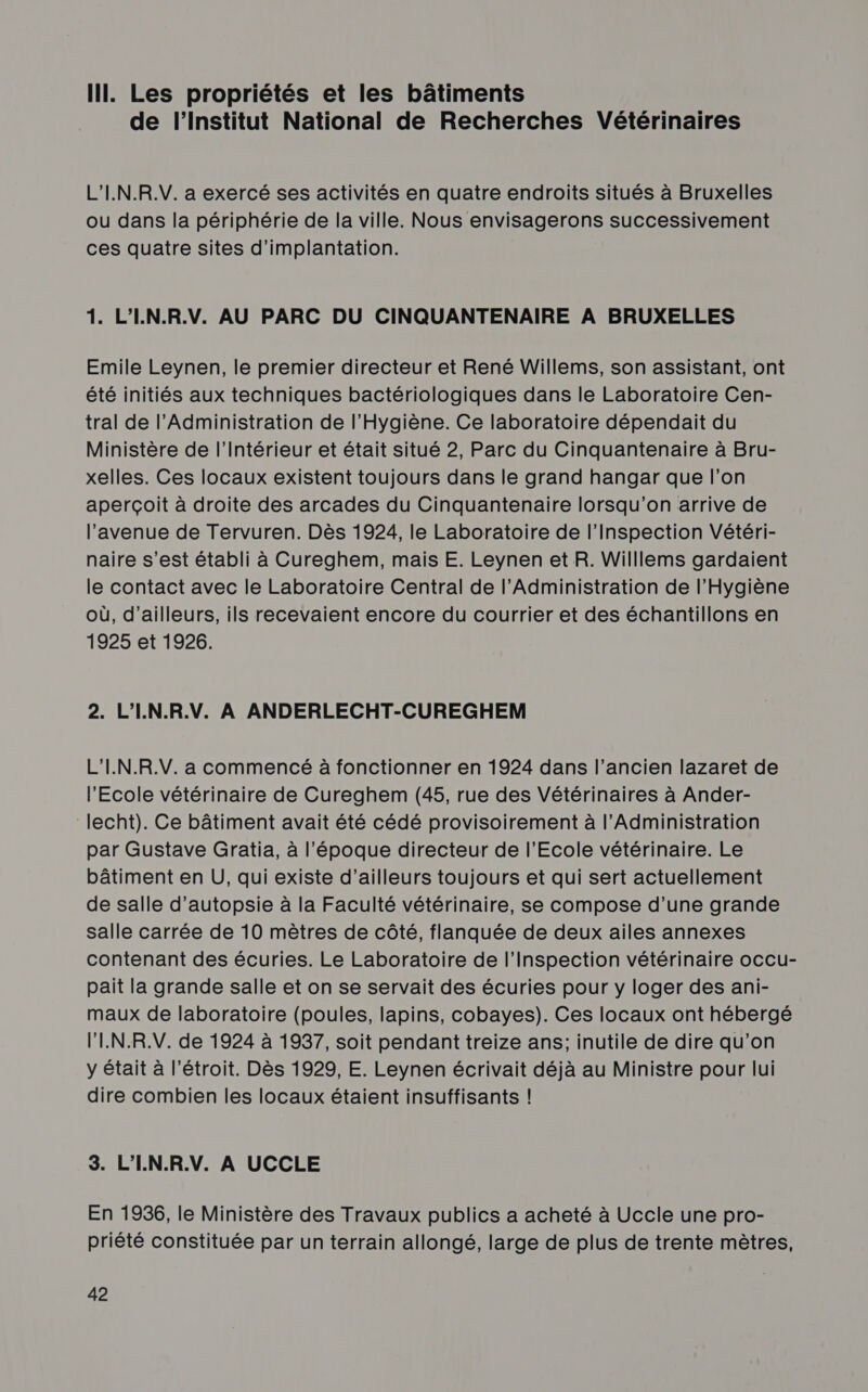 IT. Les propriétés et les bâtiments de l’Institut National de Recherches Vétérinaires L’'I.N.R.V. a exercé ses activités en quatre endroits situés à Bruxelles où dans la périphérie de la ville. Nous envisagerons successivement ces quatre sites d'implantation. 1. L'IN.R.V. AU PARC DU CINQUANTENAIRE A BRUXELLES Emile Leynen, le premier directeur et René Willems, son assistant, ont été initiés aux techniques bactériologiques dans le Laboratoire Cen- tral de l'Administration de l'Hygiène. Ce laboratoire dépendait du Ministère de l'Intérieur et était situé 2, Parc du Cinquantenaire à Bru- xelles. Ces locaux existent toujours dans le grand hangar que l’on aperçoit à droite des arcades du Cinquantenaire lorsqu'on arrive de l’avenue de Tervuren. Dès 1924, le Laboratoire de l'Inspection Vétéri- naire s’est établi à Cureghem, mais E. Leynen et R. Willlems gardaient le contact avec le Laboratoire Central de l'Administration de l’Hygiène où, d’ailleurs, ils recevaient encore du courrier et des échantillons en 1925 et 1926. 2. L'I.N.R.V. À ANDERLECHT-CUREGHEM L'I.N.R.V. a commencé à fonctionner en 1924 dans l’ancien lazaret de l'Ecole vétérinaire de Cureghem (45, rue des Vétérinaires à Ander- ‘lecht). Ce bâtiment avait été cédé provisoirement à l'Administration par Gustave Gratia, à l’époque directeur de l'Ecole vétérinaire. Le bâtiment en U, qui existe d’ailleurs toujours et qui sert actuellement de salle d’autopsie à la Faculté vétérinaire, se compose d’une grande salle carrée de 10 mètres de côté, flanquée de deux ailes annexes contenant des écuries. Le Laboratoire de l'Inspection vétérinaire occu- pait la grande salle et on se servait des écuries pour y loger des ani- maux de laboratoire (poules, lapins, cobayes). Ces locaux ont hébergé l'I.N.R.V. de 1924 à 1937, soit pendant treize ans; inutile de dire qu’on y était à l’étroit. Dès 1929, E. Leynen écrivait déjà au Ministre pour lui dire combien les locaux étaient insuffisants ! 3. L'IN.R.V. À UCCLE En 1936, le Ministère des Travaux publics a acheté à Uccle une pro- priété constituée par un terrain allongé, large de plus de trente mètres,