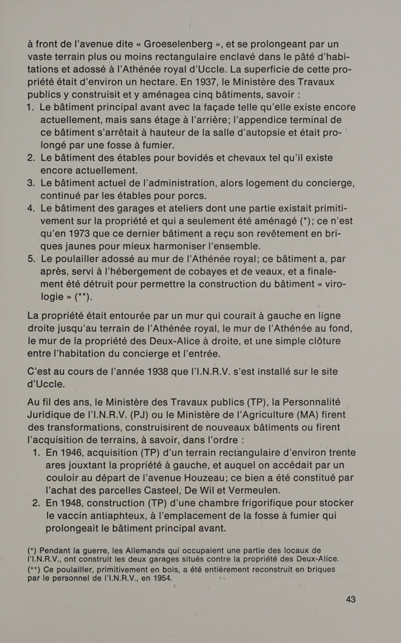 à front de l'avenue dite « Groeselenberg », et se prolongeant par un vaste terrain plus ou moins rectangulaire enclavé dans le pâté d’habi- tations et adossé à l’Athénée royal d’Uccle. La superficie de cette pro- priété était d'environ un hectare. En 1937, le Ministère des Travaux publics y construisit et y aménagea cinq bâtiments, savoir : 1. Le bâtiment principal avant avec la façade telle qu’elle existe encore actuellement, mais sans étage à l'arrière; l’appendice terminal de ce bâtiment s’arrêtait à hauteur de la salle d’autopsie et était pro- longé par une fosse à fumier. 2. Le bâtiment des étables pour bovidés et chevaux tel qu'il existe encore actuellement. 3. Le bâtiment actuel de l'administration, alors logement du concierge, continué par les étables pour porcs. 4. Le bâtiment des garages et ateliers dont une partie existait primiti- vement sur la propriété et qui a seulement été aménagé (*); ce n'est qu’en 1973 que ce dernier bâtiment a reçu son revêtement en bri- ques jaunes pour mieux harmoniser l’ensemble. 5. Le poulailler adossé au mur de l’Athénée royal; ce bâtiment a, par après, servi à l'hébergement de cobayes et de veaux, et a finale- ment été détruit pour permettre la construction du bâtiment « viro- logie » (**). La propriété était entourée par un mur qui courait à gauche en ligne droite jusqu’au terrain de l’Athénée royal, le mur de l’Athénée au fond, le mur de la propriété des Deux-Alice à droite, et une simple clôture entre l'habitation du concierge et l’entrée. C'est au cours de l’année 1938 que l’I.N.R.V. s’est installé sur le site d'Uccle. Au fil des ans, le Ministère des Travaux publics (TP), la Personnalité Juridique de l'I.N.R.V. (PJ) ou le Ministère de l’Agriculture (MA) firent des transformations, construisirent de nouveaux bâtiments ou firent l'acquisition de terrains, à savoir, dans l’ordre : 1. En 1946, acquisition (TP) d'un terrain rectangulaire d'environ trente ares jouxtant la propriété à gauche, et auquel on accédait par un couloir au départ de l’avenue Houzeau; ce bien a été constitué par l'achat des parcelles Casteel, De Wil et Vermeulen. 2. En 1948, construction (TP) d’une chambre frigorifique pour stocker le vaccin antiaphteux, à l'emplacement de la fosse à fumier qui prolongeait le bâtiment principal avant. (*) Pendant la guerre, les Allemands qui occupaient une partie des locaux de l'IN.R.V., ont construit les deux garages situés contre la propriété des Deux-Alice. (**) Ce poulailler, primitivement en bois, a été entièrement reconstruit en briques par le personnel de l'I.N.R.V. en 1954.