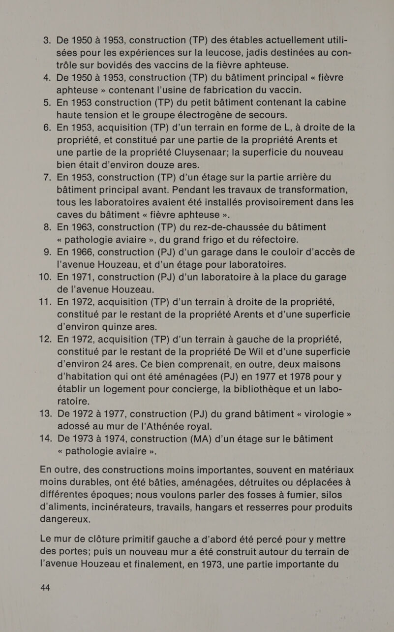 sées pour les expériences sur la leucose, jadis destinées au con- trôle sur bovidés des vaccins de la fièvre aphteuse. aphteuse » contenant l’usine de fabrication du vaccin. haute tension et le groupe électrogène de secours. propriété, et constitué par une partie de la propriété Arents et une partie de la propriété Cluysenaar; la superficie du nouveau bien était d'environ douze ares. bâtiment principal avant. Pendant les travaux de transformation, tous les laboratoires avaient été installés provisoirement dans les caves du bâtiment « fièvre aphteuse ». « pathologie aviaire », du grand frigo et du réfectoire. l'avenue Houzeau, et d’un étage pour laboratoires. En 1971, construction (PJ) d’un laboratoire à la place du garage de l'avenue Houzeau. En 1972, acquisition (TP) d’un terrain à droite de la propriété, constitué par le restant de la propriété Arents et d’une superficie d'environ quinze ares. En 1972, acquisition (TP) d’un terrain à gauche de la propriété, constitué par le restant de la propriété De Wil et d’une superficie d'environ 24 ares. Ce bien comprenait, en outre, deux maisons d'habitation qui ont été aménagées (PJ) en 1977 et 1978 pour y établir un logement pour concierge, la bibliothèque et un labo- ratoire. De 1972 à 1977, construction (PJ) du grand bâtiment « virologie » adossé au mur de l’Athénée royal. De 1973 à 1974, construction (MA) d’un étage sur le bâtiment « pathologie aviaire ».