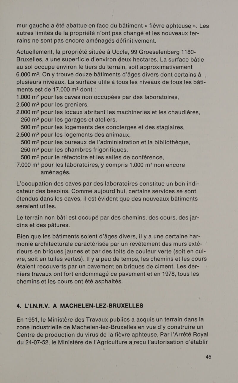 mur gauche a été abattue en face du bâtiment « fièvre aphteuse ». Les autres limites de la propriété n’ont pas changé et les nouveaux ter- rains ne sont pas encore aménagés définitivement. Actuellement, la propriété située à Uccle, 99 Groeselenberg 1180- Bruxelles, a une superficie d'environ deux hectares. La surface bâtie au sol occupe environ le tiers du terrain, soit approximativement 6.000 m2. On y trouve douze bâtiments d’âges divers dont certains à plusieurs niveaux. La surface utile à tous les niveaux de tous les bâti- ments est de 17.000 m? dont : 1.000 m? pour les caves non occupées par des laboratoires, 2.500 m? pour les greniers, 2.000 m? pour les locaux abritant les machineries et les chaudières, 250 m? pour les garages et ateliers, 500 m? pour les logements des concierges et des stagiaires, 2.500 m? pour les logements des animaux, 500 m? pour les bureaux de l'administration et la bibliothèque, 250 m?2 pour les chambres frigorifiques, 500 m? pour le réfectoire et les salles de conférence, 7.000 m? pour les laboratoires, y compris 1.000 m2 non encore aménagés. L'occupation des caves par des laboratoires constitue un bon indi- cateur des besoins. Comme aujourd’hui, certains services se sont étendus dans les caves, il est évident que des nouveaux bâtiments seraient utiles. Le terrain non bâti est occupé par des chemins, des cours, des jar- dins et des pâtures. Bien que les bâtiments soient d'âges divers, il y a une certaine har- monie architecturale caractérisée par un revêtement des murs exté- rieurs en briques jaunes et par des toits de couleur verte (soit en cui- vre, soit en tuiles vertes). Il y a peu de temps, les chemins et les cours étaient recouverts par un pavement en briques de ciment. Les der- niers travaux ont fort endommagé ce pavement et en 1978, tous les chemins et les cours ont été asphaltés. 4. L'I.N.R.V. À MACHELEN-LEZ-BRUXELLES En 1951, le Ministère des Travaux publics a acquis un terrain dans la zone industrielle de Machelen-lez-Bruxelles en vue d’y construire un Centre de production du virus de la fièvre aphteuse. Par l’Arrêté Royal du 24-07-52, le Ministère de l'Agriculture a reçu l'autorisation d'établir