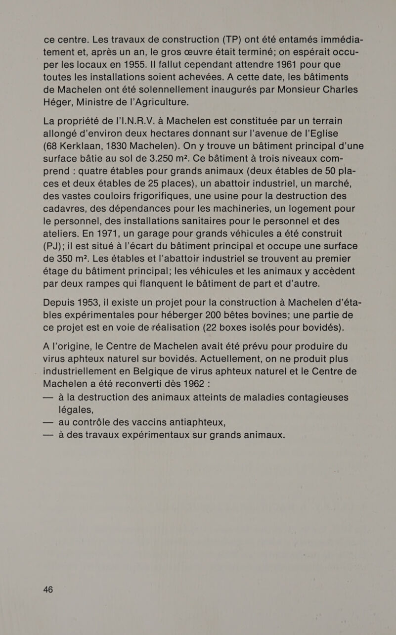 ce centre. Les travaux de construction (TP) ont été entamés immédia- tement et, après un an, le gros œuvre était terminé; on espérait occu- per les locaux en 1955. II fallut cependant attendre 1961 pour que toutes les installations soient achevées. A cette date, les bâtiments de Machelen ont été solennellement inaugurés par Monsieur Charles Héger, Ministre de l'Agriculture. La propriété de l’I.N.R.V. à Machelen est constituée par un terrain allongé d'environ deux hectares donnant sur l'avenue de l'Eglise (68 Kerklaan, 1830 Machelen). On y trouve un bâtiment principal d'une surface bâtie au sol de 3.250 m2. Ce bâtiment à trois niveaux com- prend : quatre étables pour grands animaux (deux étables de 50 pla- ces et deux étables de 25 places), un abattoir industriel, un marché, des vastes couloirs frigorifiques, une usine pour la destruction des cadavres, des dépendances pour les machineries, un logement pour le personnel, des installations sanitaires pour le personnel et des ateliers. En 1971, un garage pour grands véhicules a été construit (PJ); il est situé à l'écart du bâtiment principal et occupe une surface de 350 m2. Les étables et l’abattoir industriel se trouvent au premier étage du bâtiment principal; les véhicules et les animaux y accèdent par deux rampes qui flanquent le bâtiment de part et d'autre. Depuis 1953, il existe un projet pour la construction à Machelen d'’éta- bles expérimentales pour héberger 200 bêtes bovines; une partie de ce projet est en voie de réalisation (22 boxes isolés pour bovidés). A l’origine, le Centre de Machelen avait été prévu pour produire du virus aphteux naturel sur bovidés. Actuellement, on ne produit plus . industriellement en Belgique de virus aphteux naturel et le Centre de Machelen a été reconverti dès 1962 : — à la destruction des animaux atteints de maladies contagieuses légales, — au contrôle des vaccins antiaphteux, — à des travaux expérimentaux sur grands animaux.