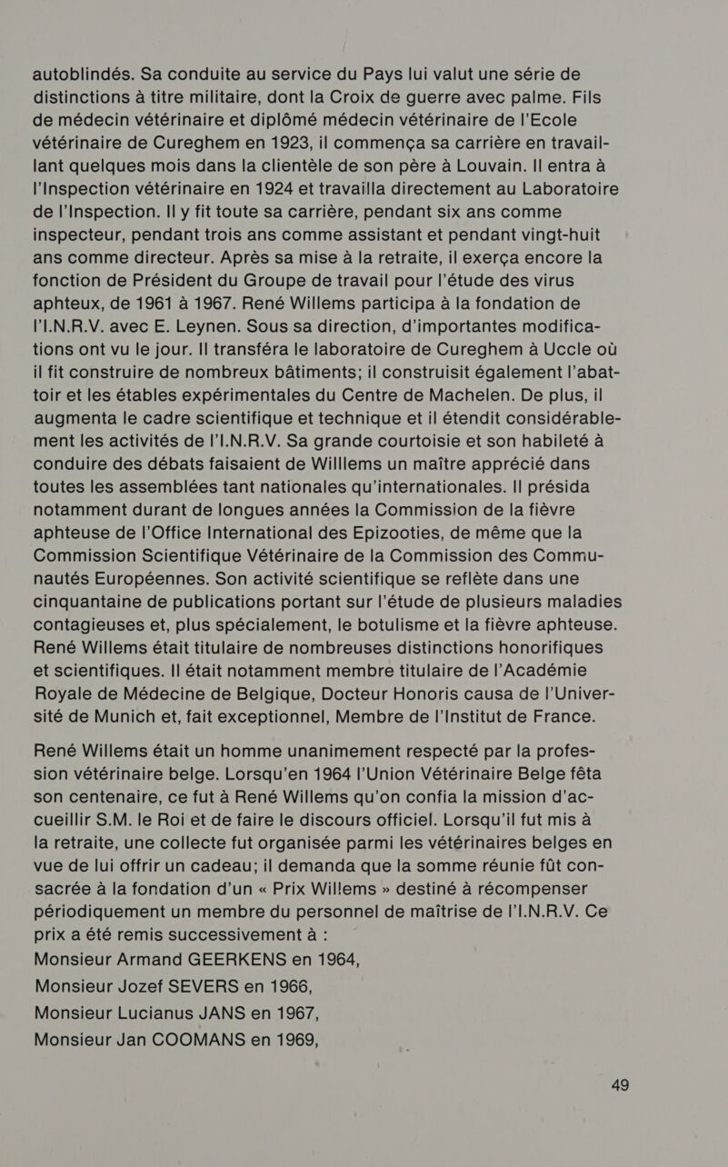 autoblindés. Sa conduite au service du Pays lui valut une série de distinctions à titre militaire, dont la Croix de guerre avec palme. Fils de médecin vétérinaire et diplômé médecin vétérinaire de l'Ecole vétérinaire de Cureghem en 1923, il commença sa carrière en travail- lant quelques mois dans la clientèle de son père à Louvain. Il entra à l'Inspection vétérinaire en 1924 et travailla directement au Laboratoire de l'Inspection. Il y fit toute sa carrière, pendant six ans comme inspecteur, pendant trois ans comme assistant et pendant vingt-huit ans comme directeur. Après sa mise à la retraite, il exerça encore la fonction de Président du Groupe de travail pour l'étude des virus aphteux, de 1961 à 1967. René Willems participa à la fondation de l’'IN.R.V. avec E. Leynen. Sous sa direction, d'importantes modifica- tions ont vu le jour. Il transféra le laboratoire de Cureghem à Uccle où il fit construire de nombreux bâtiments; il construisit également l’abat- toir et les étables expérimentales du Centre de Machelen. De plus, il augmenta le cadre scientifique et technique et il étendit considérable- ment les activités de l'I.N.R.V. Sa grande courtoisie et son habileté à conduire des débats faisaient de Willlems un maître apprécié dans toutes les assemblées tant nationales qu'internationales. || présida notamment durant de longues années la Commission de la fièvre aphteuse de l'Office International des Epizooties, de même que la Commission Scientifique Vétérinaire de la Commission des Commu- nautés Européennes. Son activité scientifique se reflète dans une cinquantaine de publications portant sur l'étude de plusieurs maladies contagieuses et, plus spécialement, le botulisme et la fièvre aphteuse. René Willems était titulaire de nombreuses distinctions honorifiques et scientifiques. |l était notamment membre titulaire de l'Académie Royale de Médecine de Belgique, Docteur Honoris causa de l’Univer- sité de Munich et, fait exceptionnel, Membre de l’Institut de France. René Willems était un homme unanimement respecté par la profes- sion vétérinaire belge. Lorsqu’en 1964 l’Union Vétérinaire Belge fêta son centenaire, ce fut à René Willems qu'on confia la mission d’ac- cueillir S.M. le Roi et de faire le discours officiel. Lorsqu'il fut mis à la retraite, une collecte fut organisée parmi les vétérinaires belges en vue de lui offrir un cadeau; il demanda que la somme réunie fût con- sacrée à la fondation d’un « Prix Willems » destiné à récompenser périodiquement un membre du personnel de maîtrise de l'I.N.R.V. Ce prix a été remis successivement à : Monsieur Armand GEERKENS en 1964, Monsieur Jozef SEVERS en 1966, Monsieur Lucianus JANS en 1967, Monsieur Jan COOMANS en 1969,