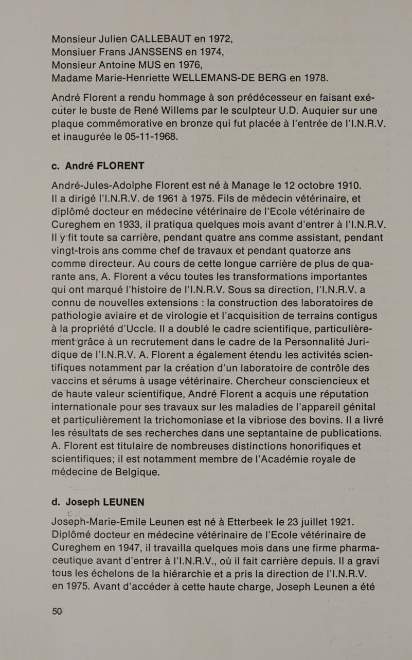 Monsieur Julien CALLEBAUT en 1972, Monsiuer Frans JANSSENS en 1974, Monsieur Antoine MUS en 1976, Madame Marie-Henriette WELLEMANS-DE BERG en 1978. André Florent a rendu hommage à son prédécesseur en faisant exé- cuter le buste de René Willems par le sculpteur U.D. Auquier sur une plaque commémorative en bronze qui fut placée à l'entrée de l'I.N.R.V. et inaugurée le 05-11-1968. c. André FLORENT André-Jules-Adolphe Florent est né à Manage le 12 octobre 1910. Il a dirigé l'I.N.R.V. de 1961 à 1975. Fils de médecin vétérinaire, et diplômé docteur en médecine vétérinaire de l'Ecole vétérinaire de Cureghem en 1933, il pratiqua quelques mois avant d’entrer à l'I.N.R.V. Il yfit toute sa carrière, pendant quatre ans comme assistant, pendant vingt-trois ans comme chef de travaux et pendant quatorze ans comme directeur. Au cours de cette longue carrière de plus de qua- rante ans, À. Florent a vécu toutes les transformations importantes qui ont marqué l’histoire de l'I.N.R.V. Sous sa direction, l'I.N.R.V. a connu de nouvelles extensions : la construction des laboratoires de pathologie aviaire et de virologie et l'acquisition de terrains contigus à la propriété d'Uccle. Il a doublé le cadre scientifique, particulière- ment-grâce à un recrutement dans le cadre de la Personnalité Juri- dique de l'I.N.R.V. A. Florent a également étendu les activités scien- tifiques notamment par la création d’un laboratoire de contrôle des vaccins et sérums à usage vétérinaire. Chercheur consciencieux et de haute valeur scientifique, André Florent a acquis une réputation internationale pour ses travaux sur les maladies de l'appareil génital et particulièrement la trichomoniase et la vibriose des bovins. Il a livré les résultats de ses recherches dans une septantaine de publications. À. Florent est titulaire de nombreuses distinctions honorifiques et scientifiques; il est notamment membre de l’Académie royale de médecine de Belgique. d. Joseph LEUNEN Joseph-Marie-Emile Leunen est né à Etterbeek le 23 juillet 1921. Diplômé docteur en médecine vétérinaire de l'Ecole vétérinaire de Cureghem en 1947, il travailla quelques mois dans une firme pharma- ceutique avant d'entrer à l’I.N.R.V., où il fait carrière depuis. Il a gravi tous les échelons de la hiérarchie et a pris la direction de l’I.N.R.V. en 1975. Avant d'accéder à cette haute charge, Joseph Leunen a été