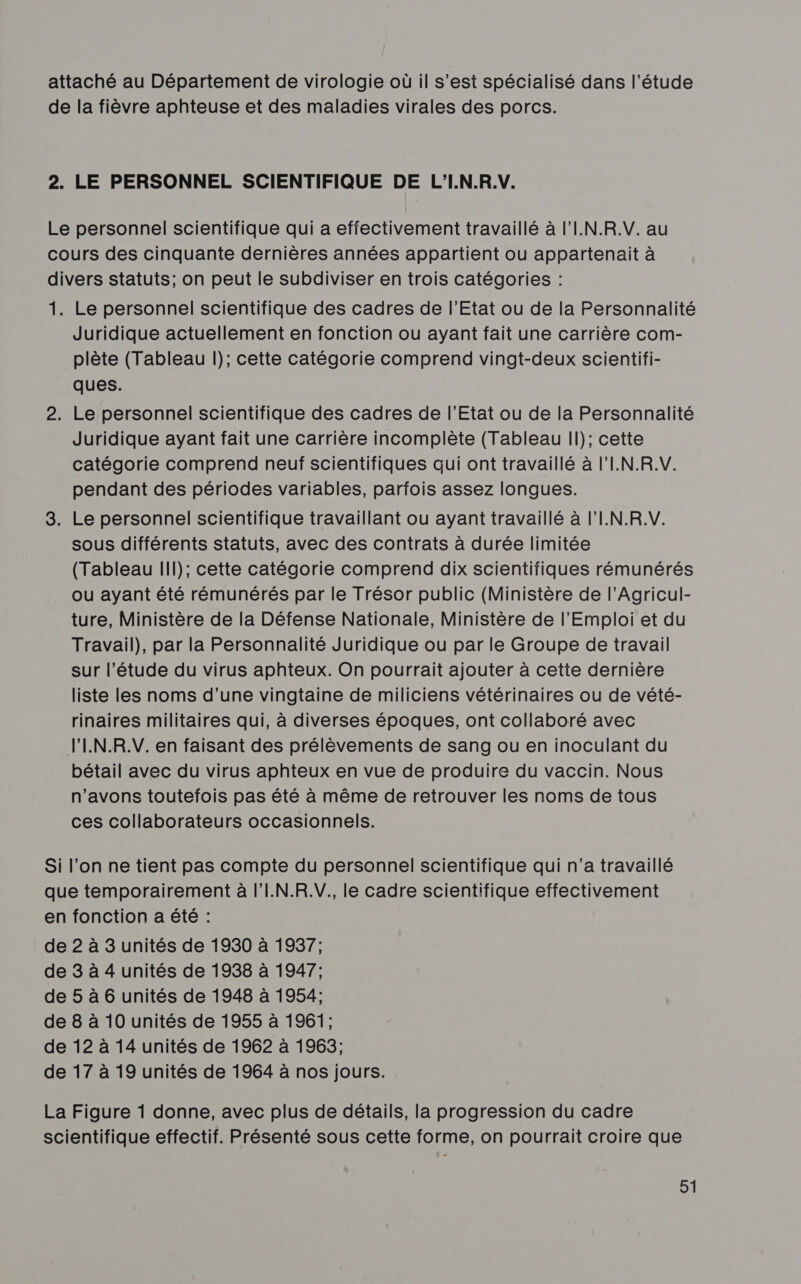 attaché au Département de virologie où il s’est spécialisé dans l'étude de la fièvre aphteuse et des maladies virales des porcs. 2. LE PERSONNEL SCIENTIFIQUE DE L'I.N.R.V. Le personnel scientifique qui a effectivement travaillé à l'I.N.R.V. au cours des cinquante dernières années appartient ou appartenait à divers statuts; on peut le subdiviser en trois catégories : 1. Le personnel scientifique des cadres de l'Etat ou de la Personnalité Juridique actuellement en fonction ou ayant fait une carrière com- plète (Tableau l); cette catégorie comprend vingt-deux scientifi- ques. 2. Le personnel scientifique des cadres de l’Etat ou de la Personnalité Juridique ayant fait une carrière incomplète (Tableau Il); cette catégorie comprend neuf scientifiques qui ont travaillé à l'I.N.R.V. pendant des périodes variables, parfois assez longues. 3. Le personnel scientifique travaillant ou ayant travaillé à l'I.N.R.V. sous différents statuts, avec des contrats à durée limitée (Tableau Ill); cette catégorie comprend dix scientifiques rémunérés ou ayant été rémunérés par le Trésor public (Ministère de l’Agricul- ture, Ministère de la Défense Nationale, Ministère de l'Emploi et du Travail), par la Personnalité Juridique ou par le Groupe de travail sur l'étude du virus aphteux. On pourrait ajouter à cette dernière liste les noms d’une vingtaine de miliciens vétérinaires ou de vété- rinaires militaires qui, à diverses époques, ont collaboré avec VIN.R.V. en faisant des prélèvements de sang ou en inoculant du bétail avec du virus aphteux en vue de produire du vaccin. Nous n'avons toutefois pas été à même de retrouver les noms de tous ces collaborateurs occasionnels. Si l’on ne tient pas compte du personnel scientifique qui n’a travaillé que temporairement à l'I.N.R.V. le cadre scientifique effectivement en fonction a été : de 2 à 3 unités de 1930 à 1937; de 3 à 4 unités de 1938 à 1947; de 5 à 6 unités de 1948 à 1954; de 8 à 10 unités de 1955 à 1961; de 12 à 14 unités de 1962 à 1963; de 17 à 19 unités de 1964 à nos jours. La Figure 1 donne, avec plus de détails, la progression du cadre scientifique effectif. Présenté sous cette forme, on pourrait croire que