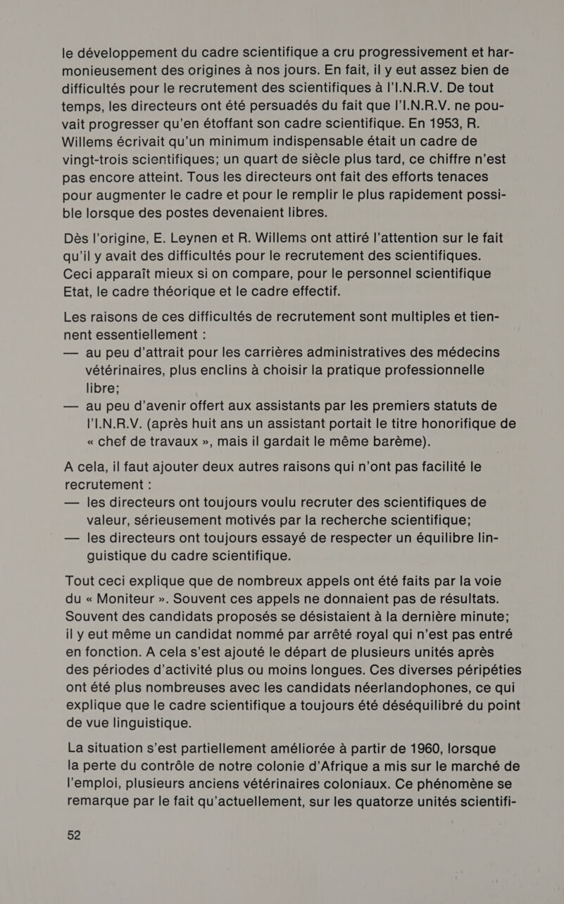 le développement du cadre scientifique a cru progressivement et har- monieusement des origines à nos jours. En fait, il y eut assez bien de difficultés pour le recrutement des scientifiques à l'I.N.R.V. De tout temps, les directeurs ont été persuadés du fait que l'I.N.R.V. ne pou- vait progresser qu’en étoffant son cadre scientifique. En 1953, R. Willems écrivait qu’un minimum indispensable était un cadre de vingt-trois scientifiques; un quart de siècle plus tard, ce chiffre n’est pas encore atteint. Tous les directeurs ont fait des efforts tenaces pour augmenter le cadre et pour le remplir le plus rapidement possi- ble lorsque des postes devenaient libres. Dès l’origine, E. Leynen et R. Willems ont attiré l’attention sur le fait qu'il y avait des difficultés pour le recrutement des scientifiques. Ceci apparaît mieux si on compare, pour le personnel scientifique Etat, le cadre théorique et le cadre effectif. Les raisons de ces difficultés de recrutement sont multiples et tien- nent essentiellement : — au peu d’attrait pour les carrières administratives des médecins vétérinaires, plus enclins à choisir la pratique professionnelle libre; — au peu d'avenir offert aux assistants par les premiers statuts de l'LN.R.V. (après huit ans un assistant portait le titre honorifique de « chef de travaux », mais il gardait le même barème). A cela, il faut ajouter deux autres raisons qui n’ont pas facilité le recrutement : — les directeurs ont toujours voulu recruter des scientifiques de valeur, sérieusement motivés par la recherche scientifique; — les directeurs ont toujours essayé de respecter un équilibre lin- guistique du cadre scientifique. Tout ceci explique que de nombreux appels ont été faits par la voie du « Moniteur ». Souvent ces appels ne donnaient pas de résultats. Souvent des candidats proposés se désistaient à la dernière minute; il y eut même un candidat nommé par arrêté royal qui n’est pas entré en fonction. A cela s’est ajouté le départ de plusieurs unités après des périodes d'activité plus ou moins longues. Ces diverses péripéties ont été plus nombreuses avec les candidats néerlandophones, ce qui explique que le cadre scientifique a toujours été déséquilibré du point de vue linguistique. La situation s’est partiellement améliorée à partir de 1960, lorsque la perte du contrôle de notre colonie d'Afrique a mis sur le marché de l'emploi, plusieurs anciens vétérinaires coloniaux. Ce phénomène se remarque par le fait qu'actuellement, sur les quatorze unités scientifi-
