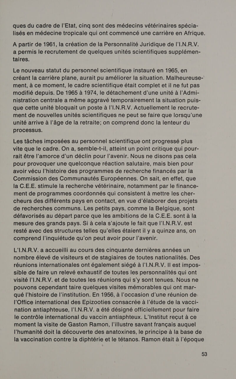 ques du cadre de l'Etat, cinq sont des médecins vétérinaires spécia- lisés en médecine tropicale qui ont commencé une carrière en Afrique. A partir de 1961, la création de la Personnalité Juridique de l'I.N.R.V. a permis le recrutement de quelques unités scientifiques supplémen- taires. Le nouveau statut du personnel scientifique instauré en 1965, en créant la carrière plane, aurait pu améliorer la situation. Malheureuse- ment, à ce moment, le cadre scientifique était complet et il ne fut pas modifié depuis. De 1965 à 1974, le détachement d’une unité à l’Admi- nistration centrale a même aggravé temporairement la situation puis- que cette unité bloquait un poste à l'I.N.R.V. Actuellement le recrute- ment de nouvelles unités scientifiques ne peut se faire que lorsqu'une unité arrive à l’âge de la retraite; on comprend donc la lenteur du processus. Les tâches imposées au personnel scientifique ont progressé plus vite que le cadre. On a, semble-t-il, atteint un point critique qui pour- rait être l’amorce d’un déclin pour l'avenir. Nous ne disons pas cela pour provoquer une quelconque réaction salutaire, mais bien pour avoir vécu l’histoire des programmes de recherche financés par la Commission des Communautés Européennes. On sait, en effet, que la C.E.E. stimule la recherche vétérinaire, notamment par le finance- ment de programmes coordonnés qui consistent à mettre les cher- cheurs des différents pays en contact, en vue d'élaborer des projets de recherches communs. Les petits pays, comme la Belgique, sont défavorisés au départ parce que les ambitions de la C.E.E. sont à la mesure des grands pays. Si à cela s'ajoute le fait que l'I.N.R.V. est resté avec des structures telles qu'elles étaient il y a quinze ans, on comprend l'inquiétude qu’on peut avoir pour l'avenir. L'I.N.R.V. a accueilli au cours des cinquante dernières années un nombre élevé de visiteurs et de stagiaires de toutes nationalités. Des réunions internationales ont également siégé à l’'I.N.R.V. Il est impos- sible de faire un relevé exhaustif de toutes les personnalités qui ont visité l’I.N.R.V. et de toutes les réunions qui s’y sont tenues. Nous ne pouvons cependant taire quelques visites mémorables qui ont mar- qué l’histoire de l'institution. En 1956, à l’occasion d’une réunion de l'Office international des Epizooties consacrée à l'étude de la vacci- nation antiaphteuse, l'I.N.R.V. a été désigné officiellement pour faire le contrôle international du vaccin antiaphteux. L'Institut reçut à ce moment la visite de Gaston Ramon, l'illustre savant français auquel l'humanité doit la découverte des anatoxines, le principe à la base de la vaccination contre la diphtérie et le tétanos. Ramon était à l’époque