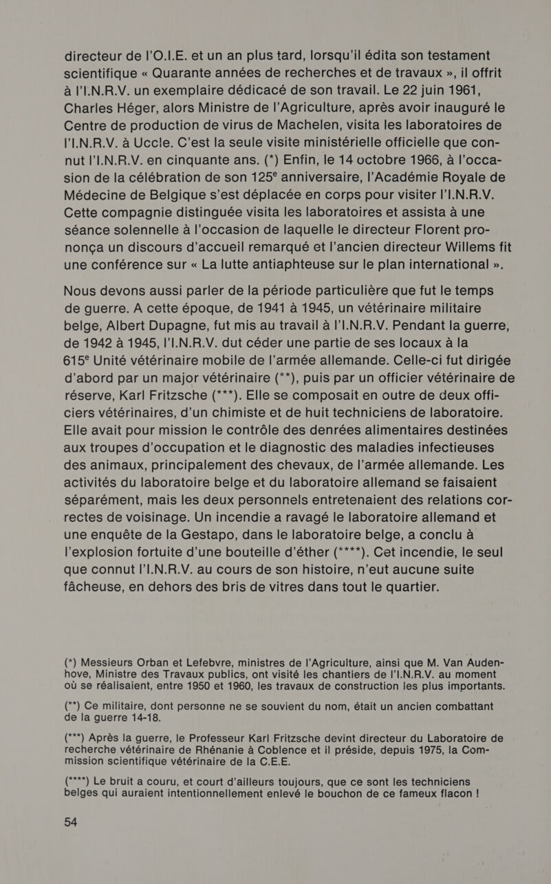 directeur de l’O.LE. et un an plus tard, lorsqu'il édita son testament scientifique « Quarante années de recherches et de travaux », il offrit à l'IN.R.V. un exemplaire dédicacé de son travail. Le 22 juin 1961, Charles Héger, alors Ministre de l'Agriculture, après avoir inauguré le Centre de production de virus de Machelen, visita les laboratoires de l'IN.R.V. à Uccle. C’est la seule visite ministérielle officielle que con- nut l'IN.R.V. en cinquante ans. (*) Enfin, le 14 octobre 1966, à l’occa- sion de la célébration de son 125° anniversaire, l’Académie Royale de Médecine de Belgique s’est déplacée en corps pour visiter l'I.N.R.V. Cette compagnie distinguée visita les laboratoires et assista à une séance solennelle à l'occasion de laquelle le directeur Florent pro- nonça un discours d'accueil remarqué et l’ancien directeur Willems fit une conférence sur « La lutte antiaphteuse sur le plan international ». Nous devons aussi parler de la période particulière que fut le temps de guerre. À cette époque, de 1941 à 1945, un vétérinaire militaire belge, Albert Dupagne, fut mis au travail à l'I.N.R.V. Pendant la guerre, de 1942 à 1945, l'I.N.R.V. dut céder une partie de ses locaux à la 615° Unité vétérinaire mobile de l’armée allemande. Celle-ci fut dirigée d’abord par un major vétérinaire (**), puis par un officier vétérinaire de réserve, Karl Fritzsche (***). Elle se composait en outre de deux offi- ciers vétérinaires, d’un chimiste et de huit techniciens de laboratoire. Elle avait pour mission le contrôle des denrées alimentaires destinées aux troupes d'occupation et le diagnostic des maladies infectieuses des animaux, principalement des chevaux, de l’armée allemande. Les activités du laboratoire belge et du laboratoire allemand se faisaient séparément, mais les deux personnels entretenaient des relations cor- rectes de voisinage. Un incendie a ravagé le laboratoire allemand et une enquête de la Gestapo, dans le laboratoire belge, a conclu à l'explosion fortuite d’une bouteille d’éther (****). Cet incendie, le seul que connut l'I.N.R.V. au cours de son histoire, n'eut aucune suite fâcheuse, en dehors des bris de vitres dans tout le quartier. (*) Messieurs Orban et Lefebvre, ministres de l'Agriculture, ainsi que M. Van Auden- hove, Ministre des Travaux publics, ont visité les chantiers de l'I.N.R.V. au moment où se réalisaient, entre 1950 et 1960, les travaux de construction les plus importants. (**) Ce militaire, dont personne ne se souvient du nom, était un ancien combattant de la guerre 14-18. (**) Après la guerre, le Professeur Karl Fritzsche devint directeur du Laboratoire de recherche vétérinaire de Rhénanie à Coblence et il préside, depuis 1975, la Com- mission scientifique vétérinaire de la C.E.E. (”*) Le bruit a couru, et court d'ailleurs toujours, que ce sont les techniciens belges qui auraient intentionnellement enlevé le bouchon de ce fameux flacon |!