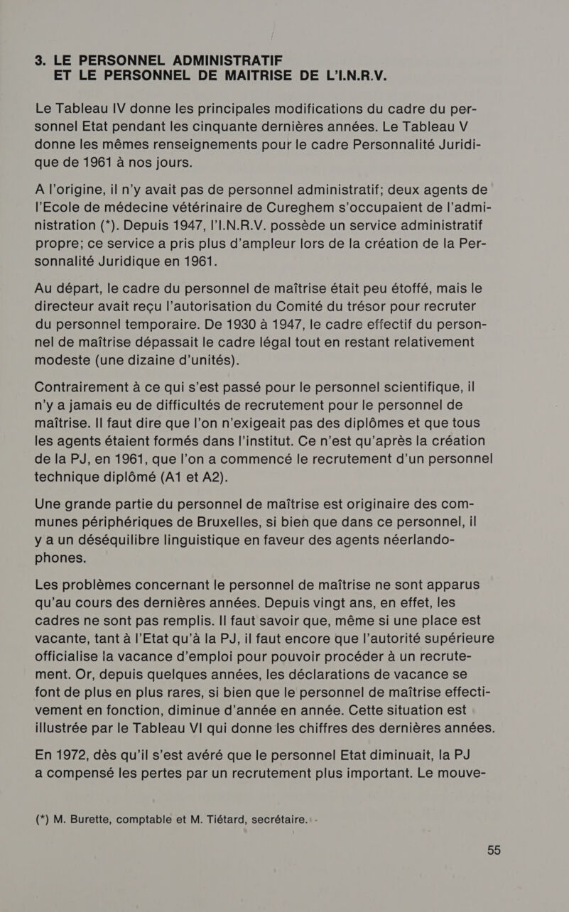 3. LE PERSONNEL ADMINISTRATIF ET LE PERSONNEL DE MAITRISE DE L'I.N.R.V. Le Tableau IV donne les principales modifications du cadre du per- sonnel Etat pendant les cinquante dernières années. Le Tableau V donne les mêmes renseignements pour le cadre Personnalité Juridi- que de 1961 à nos jours. A l’origine, il n'y avait pas de personnel administratif; deux agents de l'Ecole de médecine vétérinaire de Cureghem s’occupaient de l’admi- nistration (*). Depuis 1947, l'I.N.R.V. possède un service administratif propre; ce service a pris plus d’ampleur lors de la création de la Per- sonnalité Juridique en 1961. Au départ, le cadre du personnel de maîtrise était peu étoffé, mais le directeur avait reçu l'autorisation du Comité du trésor pour recruter du personnel temporaire. De 1930 à 1947, le cadre effectif du person- nel de maîtrise dépassait le cadre légal tout en restant relativement modeste (une dizaine d'unités). Contrairement à ce qui s’est passé pour le personnel scientifique, il n'y a jamais eu de difficultés de recrutement pour le personnel de maîtrise. Il faut dire que l’on n’exigeait pas des diplômes et que tous les agents étaient formés dans l'institut. Ce n’est qu'après la création de la PJ, en 1961, que l’on a commencé le recrutement d’un personnel technique diplômé (Aï et A2). Une grande partie du personnel de maîtrise est originaire des com- munes périphériques de Bruxelles, si bien que dans ce personnel, il y a un déséquilibre linguistique en faveur des agents néerlando- phones. Les problèmes concernant le personnel de maîtrise ne sont apparus qu’au cours des dernières années. Depuis vingt ans, en effet, les cadres ne sont pas remplis. Il faut savoir que, même si une place est vacante, tant à l’Etat qu’à la PJ, il faut encore que l’autorité supérieure officialise la vacance d'emploi pour pouvoir procéder à un recrute- ment. Or, depuis quelques années, les déclarations de vacance se font de plus en plus rares, si bien que le personnel de maîtrise effecti- vement en fonction, diminue d'année en année. Cette situation est illustrée par le Tableau VI qui donne les chiffres des dernières années. En 1972, dès qu'il s’est avéré que le personnel Etat diminuait, la PJ a compensé les pertes par un recrutement plus important. Le mouve- (*) M. Burette, comptable et M. Tiétard, secrétaire. - 99