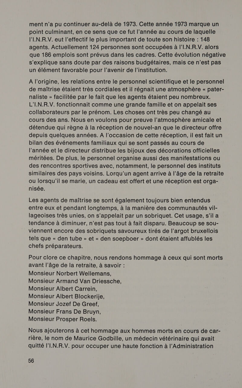 ment n’a pu continuer au-delà de 1973. Cette année 1973 marque un point culminant, en ce sens que ce fut l’année au cours de laquelle l'IN.R.V. eut l'effectif le plus important de toute son histoire : 148 agents. Actuellement 124 personnes sont occupées à l'I.N.R.V. alors que 186 emplois sont prévus dans les cadres. Cette évolution négative s'explique sans doute par des raisons budgétaires, mais ce n’est pas un élément favorable pour l’avenir de l'institution. A l’origine, les relations entre le personnel scientifique et le personnel de maîtrise étaient très cordiales et il régnait une atmosphère « pater- naliste » facilitée par le fait que les agents étaient peu nombreux. L'I.N.R.V. fonctionnait comme une grande famille et on appelait ses collaborateurs par le prénom. Les choses ont très peu changé au cours des ans. Nous en voulons pour preuve l’atmosphère amicale et détendue qui règne à la réception de nouvel-an que le directeur offre depuis quelques années. A l’occasion de cette réception, il est fait un bilan des événements familiaux qui se sont passés au cours de l’année et le directeur distribue les bijoux des décorations officielles méritées. De plus, le personnel organise aussi des manifestations ou des rencontres sportives avec, notamment, le personnel des instituts similaires des pays voisins. Lorqu’un agent arrive à l’âge de la retraite ou lorsqu'il se marie, un cadeau est offert et une réception est orga- nisée. Les agents de maîtrise se sont également toujours bien entendus entre eux et pendant longtemps, à la manière des communautés vil- lageoises très unies, on s'appelait par un sobriquet. Cet usage, s’il a tendance à diminuer, n’est pas tout à fait disparu. Beaucoup se sou- viennent encore des sobriquets savoureux tirés de l’argot bruxellois tels que « den tube » et « den soepboer » dont étaient affublés les chefs préparateurs. Pour clore ce chapitre, nous rendons hommage à ceux qui sont morts avant l’âge de la retraite, à savoir : Monsieur Norbert Wellemans, Monsieur Armand Van Driessche, Monsieur Albert Carrein, Monsieur Albert Blockerije, Monsieur Jozef De Greef, Monsieur Frans De Bruyn, Monsieur Prosper Roels. Nous ajouterons à cet hommage aux hommes morts en cours de car- rière, le nom de Maurice Godbille, un médecin vétérinaire qui avait quitté l'I.N.R.V. pour occuper une haute fonction à l'Administration