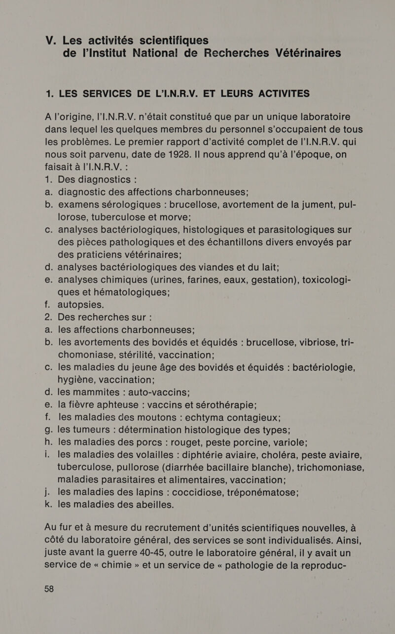 de l’Institut National de Recherches Vétérinaires LES SERVICES DE L'I.N.R.V. ET LEURS ACTIVITES O CH ORIOE O (QI DERQ! ]: Des diagnostics : diagnostic des affections charbonneuses; examens sérologiques : brucellose, avortement de la jument, pul- lorose, tuberculose et morve; des pièces pathologiques et des échantillons divers envoyés par des praticiens vétérinaires; ques et hématologiques; autopsies. chomoniase, stérilité, vaccination; hygiène, vaccination; les maladies des moutons : echtyma contagieux; les maladies des volailles : diphtérie aviaire, choléra, peste aviaire, tuberculose, pullorose (diarrhée bacillaire blanche), trichomoniase, maladies parasitaires et alimentaires, vaccination; les maladies des lapins : coccidiose, tréponématose; les maladies des abeilles.