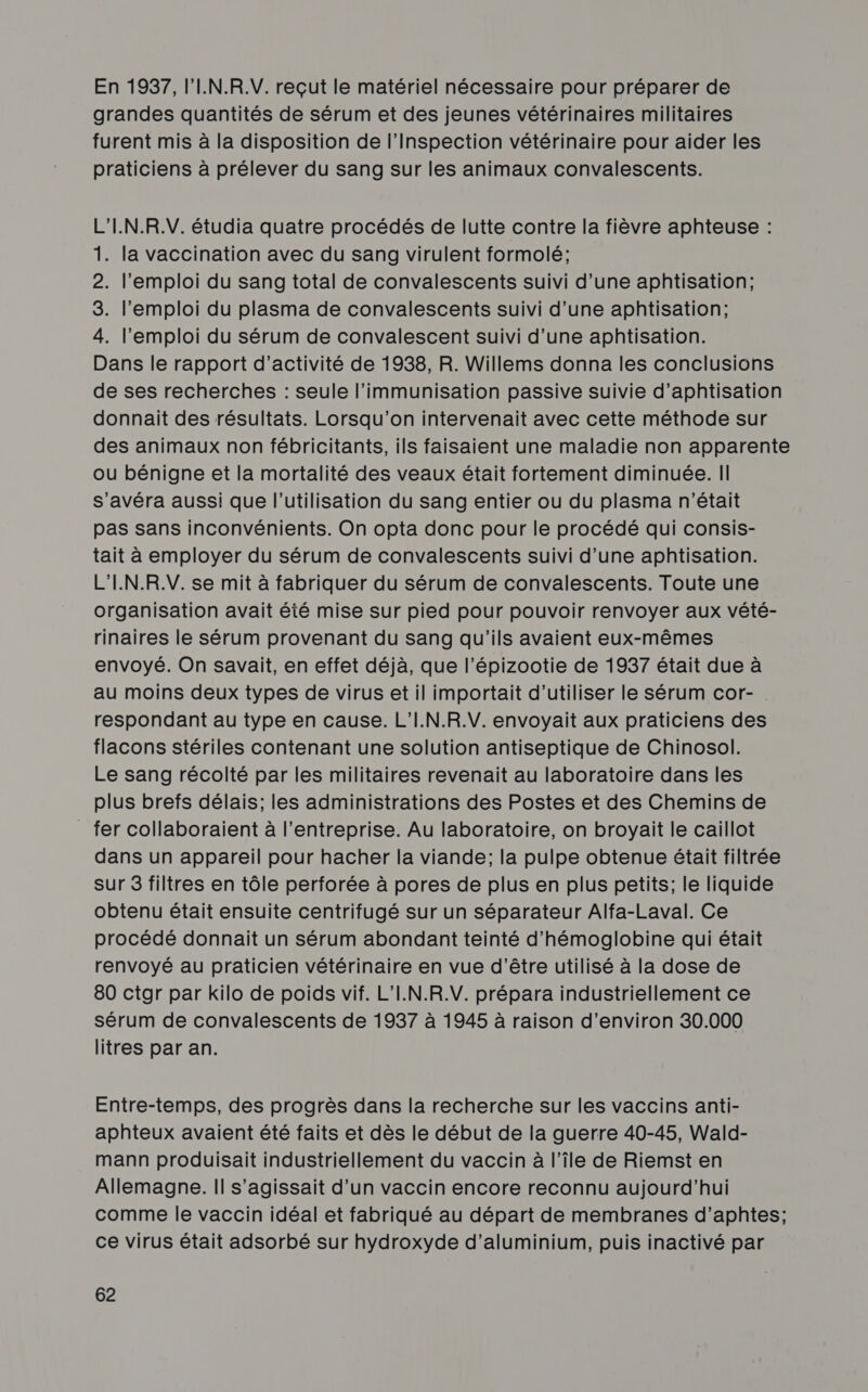 En 1937, l'IN.R.V. reçut le matériel nécessaire pour préparer de grandes quantités de sérum et des jeunes vétérinaires militaires furent mis à la disposition de l'Inspection vétérinaire pour aider les praticiens à prélever du sang sur les animaux convalescents. L'I.N.R.V. étudia quatre procédés de lutte contre la fièvre aphteuse : 1. la vaccination avec du sang virulent formolé; 2. l'emploi du sang total de convalescents suivi d’une aphtisation; 3. l'emploi du plasma de convalescents suivi d’une aphtisation; 4. l'emploi du sérum de convalescent suivi d’une aphtisation. Dans le rapport d'activité de 1938, R. Willems donna les conclusions de ses recherches : seule l’immunisation passive suivie d’aphtisation donnait des résultats. Lorsqu'on intervenait avec cette méthode sur des animaux non fébricitants, ils faisaient une maladie non apparente ou bénigne et la mortalité des veaux était fortement diminuée. Il s’avéra aussi que l’utilisation du sang entier ou du plasma n'était pas sans inconvénients. On opta donc pour le procédé qui consis- tait à employer du sérum de convalescents suivi d’une aphtisation. L'IN.R.V. se mit à fabriquer du sérum de convalescents. Toute une organisation avait été mise sur pied pour pouvoir renvoyer aux vété- rinaires le sérum provenant du sang qu'ils avaient eux-mêmes envoyé. On savait, en effet déjà, que l’épizootie de 1937 était due à au moins deux types de virus et il importait d'utiliser le sérum cor-. respondant au type en cause. L'I.N.R.V. envoyait aux praticiens des flacons stériles contenant une solution antiseptique de Chinosol. Le sang récolté par les militaires revenait au laboratoire dans les plus brefs délais; les administrations des Postes et des Chemins de _ fer collaboraient à l’entreprise. Au laboratoire, on broyait le caillot dans un appareil pour hacher la viande; la pulpe obtenue était filtrée sur 3 filtres en tôle perforée à pores de plus en plus petits; le liquide obtenu était ensuite centrifugé sur un séparateur Alfa-Laval. Ce procédé donnait un sérum abondant teinté d’hémoglobine qui était renvoyé au praticien vétérinaire en vue d’être utilisé à la dose de 80 ctgr par kilo de poids vif. L’I.N.R.V. prépara industriellement ce sérum de convalescents de 1937 à 1945 à raison d'environ 30.000 litres par an. Entre-temps, des progrès dans la recherche sur les vaccins anti- aphteux avaient été faits et dès le début de la guerre 40-45, Wald- mann produisait industriellement du vaccin à l’île de Riemst en Allemagne. Il s'agissait d’un vaccin encore reconnu aujourd’hui comme le vaccin idéal et fabriqué au départ de membranes d’aphtes; ce virus était adsorbé sur hydroxyde d'aluminium, puis inactivé par