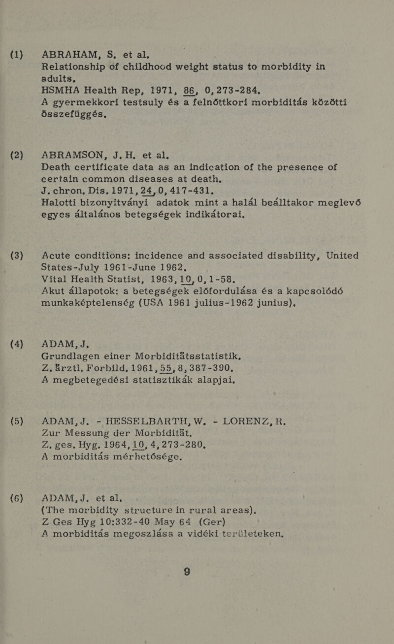 (1) (2) (3) (4) (5) (6) ABRAHAM, S, et al, Relationship of childhood weight status to morbidity in adults. HSMHA Health Rep, 1971, 86, 0,273-284, A gyermekkori testsuly és a felnőttkori morbiditás közötti összefüggés. ABRAMSON, J.,H, et al, Death certificate data as an indication of the presence of certain common diseases at death, J. chron, Dis., 1971,24,0,417-431. Halotti bizonyiítványi adatok mint a halál beálltakor meglevő egyes általános betegségek indikátorai, Acute conditions: incidence and associated disability, United States-July 1961-June 1962. Vital Health Statist, 1963,10,0,1-58. Akut állapotok: a betegségek előfordulása és a kapcsolódó munkaképtelenség (USA 1961 julius-1962 junius), ADAM, J. Grundlagen einer Morbiditátsstatistik, Z.ürzti. Forbild. 1961, 55, 8, 387-390. A megbetegedési statisztikák alapjai, ADAM, J. - HESSELBARTH, W. - LORENZ, R. Zur Messung der Morbiditát. Z., ges. Hyg. 1964, 10, 4,273-280, A morbiditás mérhetősége, ADAM,J. et al, (The morbidity structurein rural areas). Z Ges Hyg 10:332-40 May 64 (Ger) A morbiditás megoszlása a vidéki területeken,